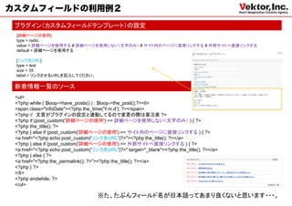 カスタムフィールドの利用例２
 ブラグイン（カスタムフィールドテンプレート）の設定
 [詳細ページの使用]
 type = radio
 value = 詳細ページを使用する # 詳細ページを使用しない（文字のみ） # サイト内のページに直接リンクする # 外部サイトへ直接リンクする
 default = 詳細ページを使用する

 [リンク先URL]
 type = text
 size = 35
 label = リンクさせるＵＲＬを記入してください。

 新着情報一覧のソース
 <ul>
 <?php while ( $loop->have_posts() ) : $loop->the_post();?><li>
 <span class="infoDate"><?php the_time('Y.m.d'); ?></span>
 <?php // 文言がプラグインの設定と連動してるので変更の際は要注意 ?>
 <?php if (post_custom('詳細ページの使用') == 詳細ページを使用しない（文字のみ） ) { ?>
 <?php the_title(); ?>
 <?php } else if (post_custom('詳細ページの使用') == サイト内のページに直接リンクする ) { ?>
 <a href="<?php echo post_custom('リンク先URL')?>"><?php the_title(); ?></a>
 <?php } else if (post_custom('詳細ページの使用') == 外部サイトへ直接リンクする ) { ?>
 <a href="<?php echo post_custom('リンク先URL')?>" target="_blank"><?php the_title(); ?></a>
 <?php } else { ?>
 <a href="<?php the_permalink(); ?>"><?php the_title(); ?></a>
 <?php } ?>
 </li>
 <?php endwhile; ?>
 </ul>

                                    ※た、たぶんフィールド名が日本語ってあまり良くないと思います・・・。
 