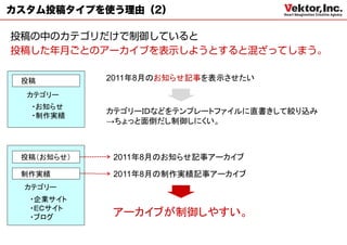 カスタム投稿タイプを使う理由（2）




 投稿         2011年8月のお知らせ記事を表示させたい

  カテゴリー
  ・お知らせ
            カテゴリーＩＤなどをテンプレートファイルに直書きして絞り込み
  ・制作実績
            →ちょっと面倒だし制御しにくい。



 投稿（お知らせ）    2011年8月のお知らせ記事アーカイブ

 制作実績        2011年8月の制作実績記事アーカイブ
 カテゴリー
  ・企業サイト
  ・ＥＣサイト
  ・ブログ      アーカイブが制御しやすい。
 