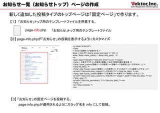 お知らせ一覧（お知らせトップ）ページの作成

 新しく追加した投稿タイプのトップページは「固定ページ」で作ります。
 【１】 「お知らせ」トップ用のテンプレートファイルを用意する。

       page-info.php   「お知らせ」トップ用のテンプレートファイル

 【２】 page-info.phpが「お知らせ」の投稿を表示するようにカスタマイズ
                              <ul class="entryList">
                              <?php
                              /* カスタム投稿タイプを表示する */
                              $loop = new WP_Query( array( 'post_type' => 'info' ) );
                              while ( $loop->have_posts() ) : $loop->the_post(); ?>
                              <li>
                              <span class="infoDate"><?php the_time('Y.m.d'); ?></span>
                              <?php // 文言がプラグインの設定と連動してるので変更の際は要注意 ?>
                              <?php if (post_custom('詳細ページの使用') == 詳細ページを使用しない（文字のみ） ) { ?>
                              <?php the_title(); ?>
                              <?php } else if (post_custom('詳細ページの使用') == サイト内のページに直接リンクする ) { ?>
                              <a href="<?php echo post_custom('リンク先URL')?>"><?php the_title(); ?></a>
                              <?php } else if (post_custom('詳細ページの使用') == 外部サイトへ直接リンクする ) { ?>
                              <a href="<?php echo post_custom('リンク先URL')?>" target="_blank"><?php the_title(); ?></a>
                              <?php } else { ?>
                              <a href="<?php the_permalink(); ?>"><?php the_title(); ?></a>
                              <?php } ?>
                              </li><?php endwhile; ?>
                              </ul>




 【3】 「お知らせ」の固定ページを投稿する。
    page-info.phpが適用されるようにスラッグ名を info にして投稿。
 