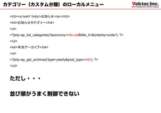 カテゴリー（カスタム分類）のローカルメニュー

 <h3><a href=“/info/>お知らせ</a></h3>
 <h4>お知らせカテゴリー</h4>
 <ul>
 <?php wp_list_categories('taxonomy=info-cat&title_li=&orderby=order'); ?>
 </ul>
 <h4>年別アーカイブ</h4>
 <ul>
 <?php wp_get_archives('type=yearly&post_type=info'); ?>
 </ul>
 