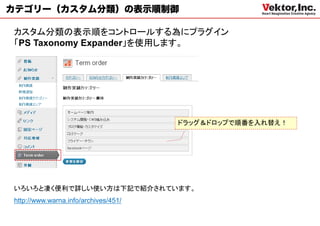 カテゴリー（カスタム分類）の表示順制御

カスタム分類の表示順をコントロールする為にプラグイン
「PS Taxonomy Expander」を使用します。




                                      ドラッグ＆ドロップで順番を入れ替え！




いろいろと凄く便利で詳しい使い方は下記で紹介されています。
http://www.warna.info/archives/451/
 
