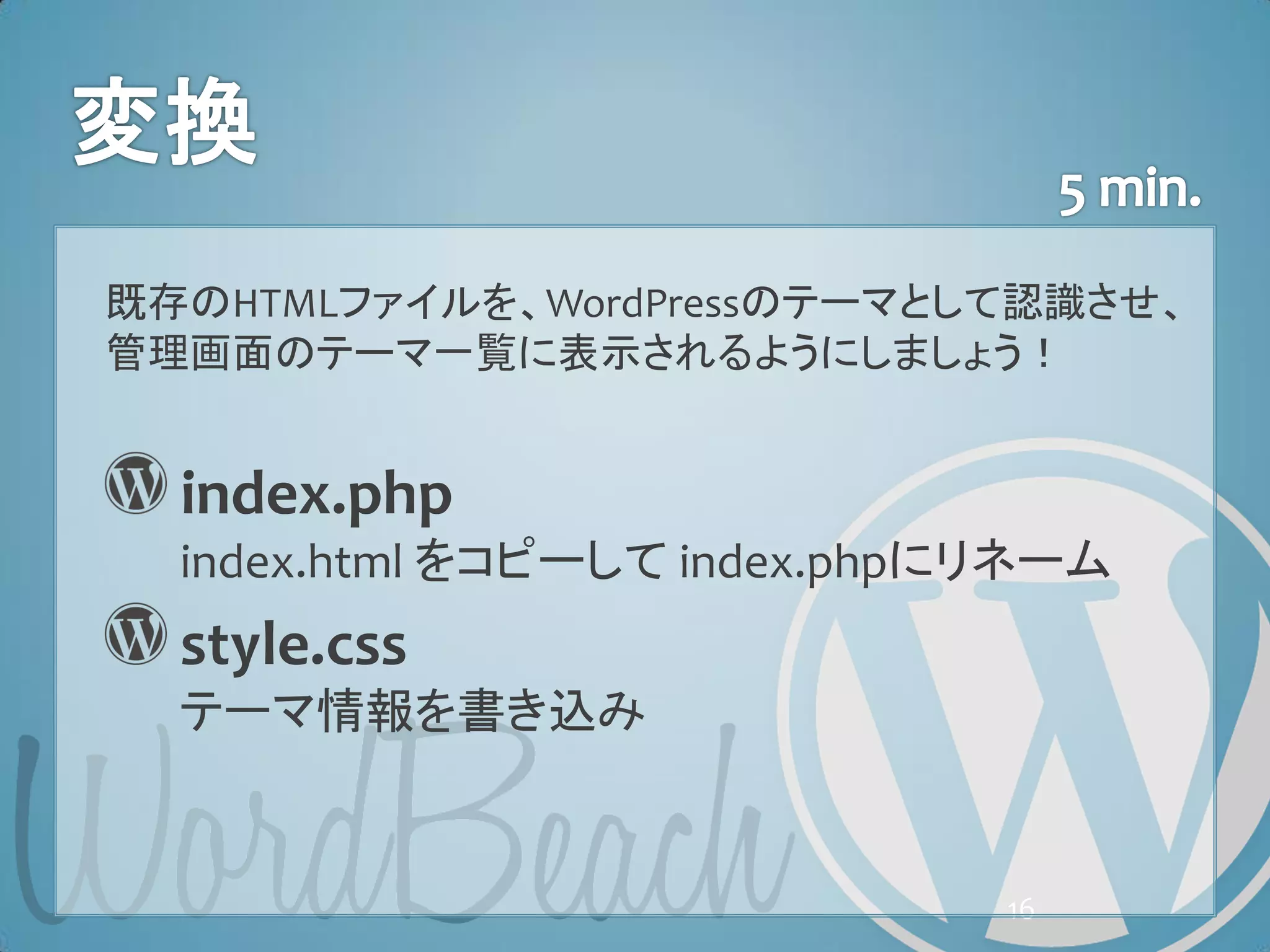 既存のHTMLファイルを、WordPressのテーマとして認識させ、
管理画面のテーマ一覧に表示されるようにしましょう！


  index.php
  index.html をコピーして index.phpにリネーム
  style.css
  テーマ情報を書き込み


                              16
 