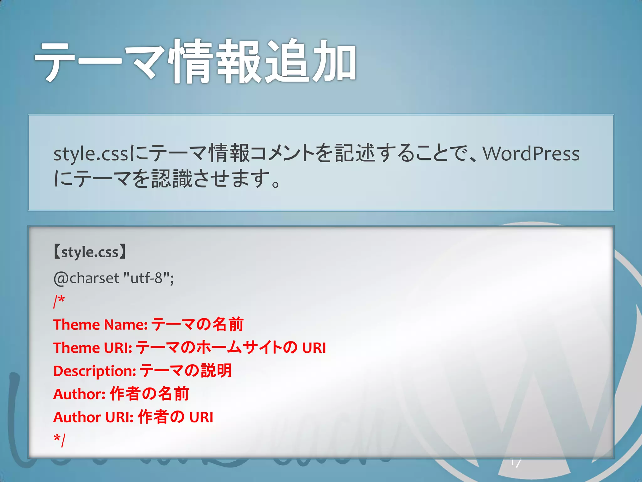 style.cssにテーマ情報コメントを記述することで、WordPress
にテーマを認識させます。


【style.css】
@charset "utf-8";
/*
Theme Name: テーマの名前
Theme URI: テーマのホームサイトの URI
Description: テーマの説明
Author: 作者の名前
Author URI: 作者の URI
*/
                                17
 