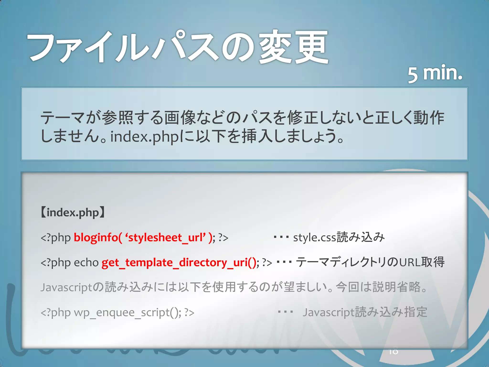 テーマが参照する画像などのパスを修正しないと正しく動作
しません。index.phpに以下を挿入しましょう。



【index.php】

<?php bloginfo( ‘stylesheet_url’ ); ?>   ・・・ style.css読み込み

<?php echo get_template_directory_uri(); ?> ・・・ テーマディレクトリのURL取得

Javascriptの読み込みには以下を使用するのが望ましい。今回は説明省略。

<?php wp_enquee_script(); ?>             ・・・ Javascript読み込み指定


                                                             18
 