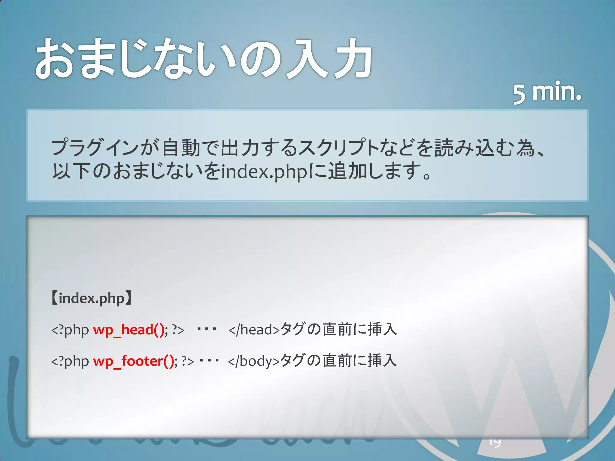 プラグインが自動で出力するスクリプトなどを読み込む為、
以下のおまじないをindex.phpに追加します。




【index.php】

<?php wp_head(); ?> ・・・ </head>タグの直前に挿入

<?php wp_footer(); ?> ・・・ </body>タグの直前に挿入




                                            19
 