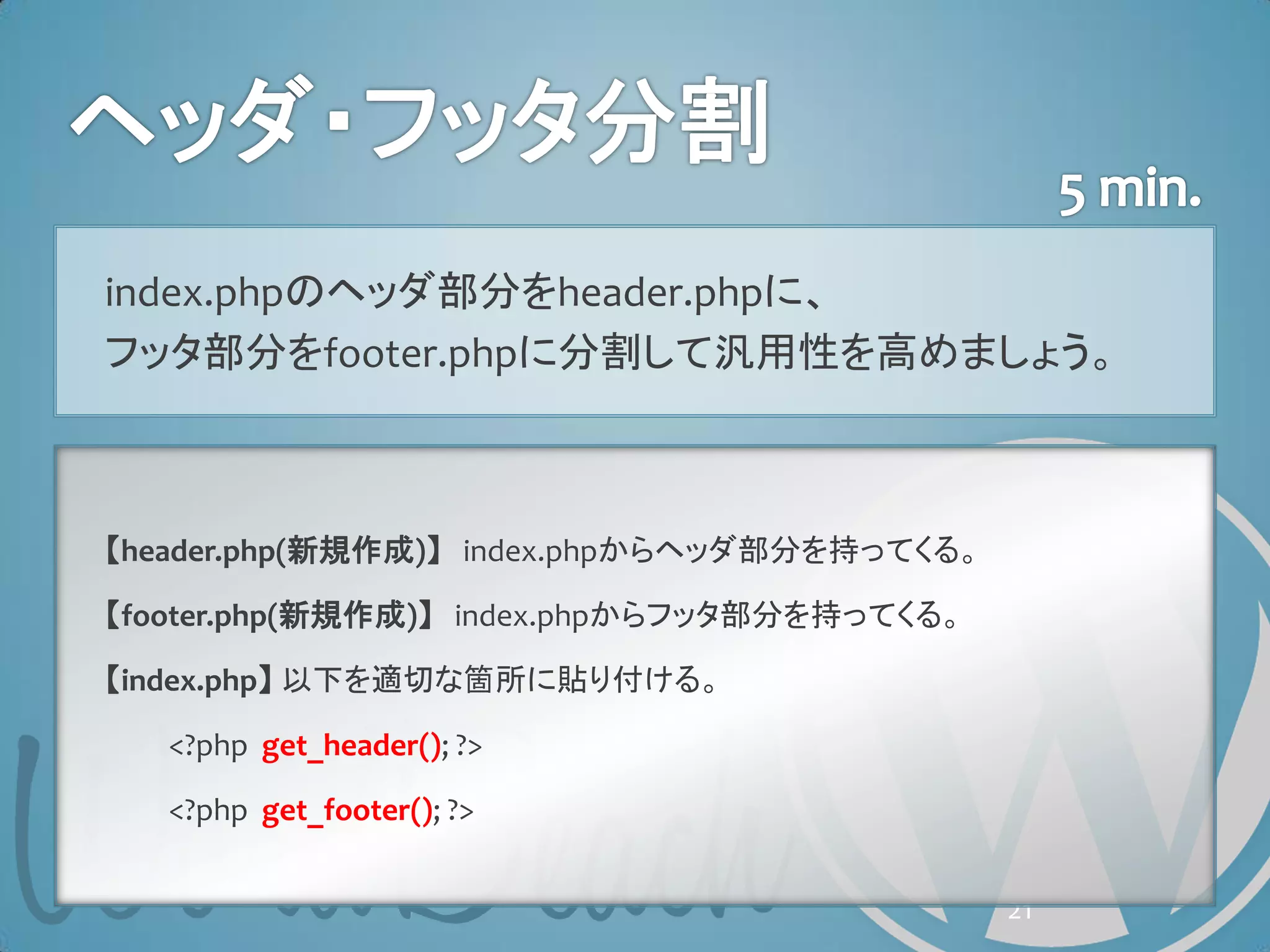 index.phpのヘッダ部分をheader.phpに、
フッタ部分をfooter.phpに分割して汎用性を高めましょう。



【header.php(新規作成)】 index.phpからヘッダ部分を持ってくる。

【footer.php(新規作成)】 index.phpからフッタ部分を持ってくる。

【index.php】 以下を適切な箇所に貼り付ける。

   <?php get_header(); ?>

   <?php get_footer(); ?>


                                             21
 