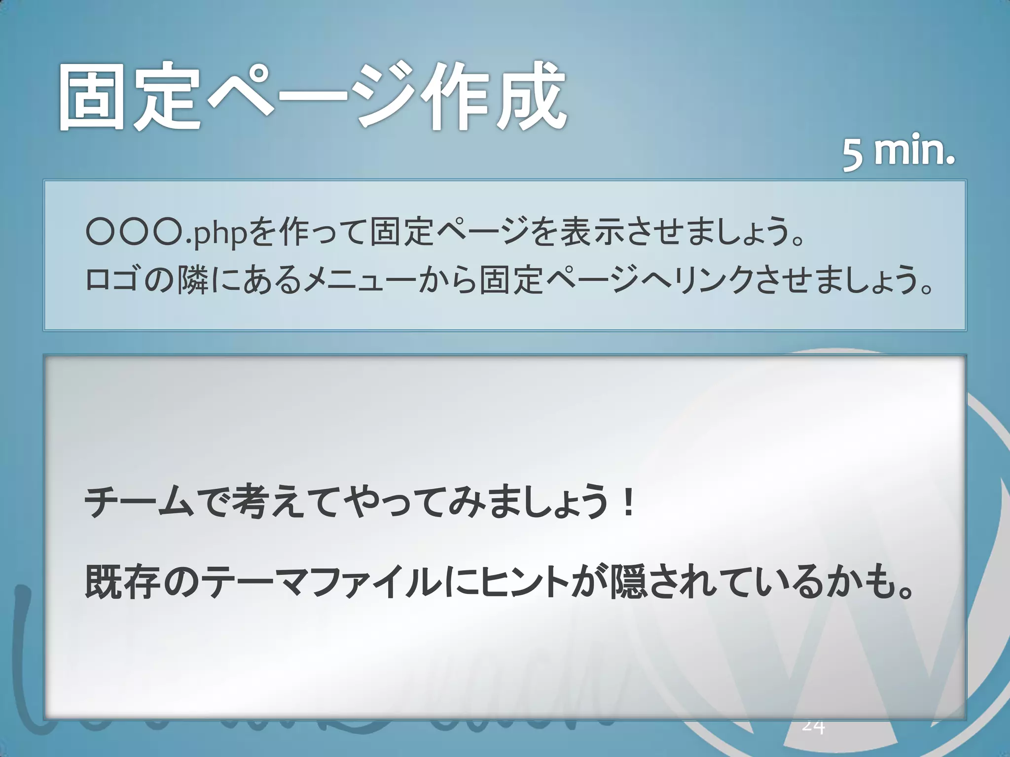 ○○○.phpを作って固定ページを表示させましょう。
ロゴの隣にあるメニューから固定ページへリンクさせましょう。




チームで考えてやってみましょう！

既存のテーマファイルにヒントが隠されているかも。


                        24
 