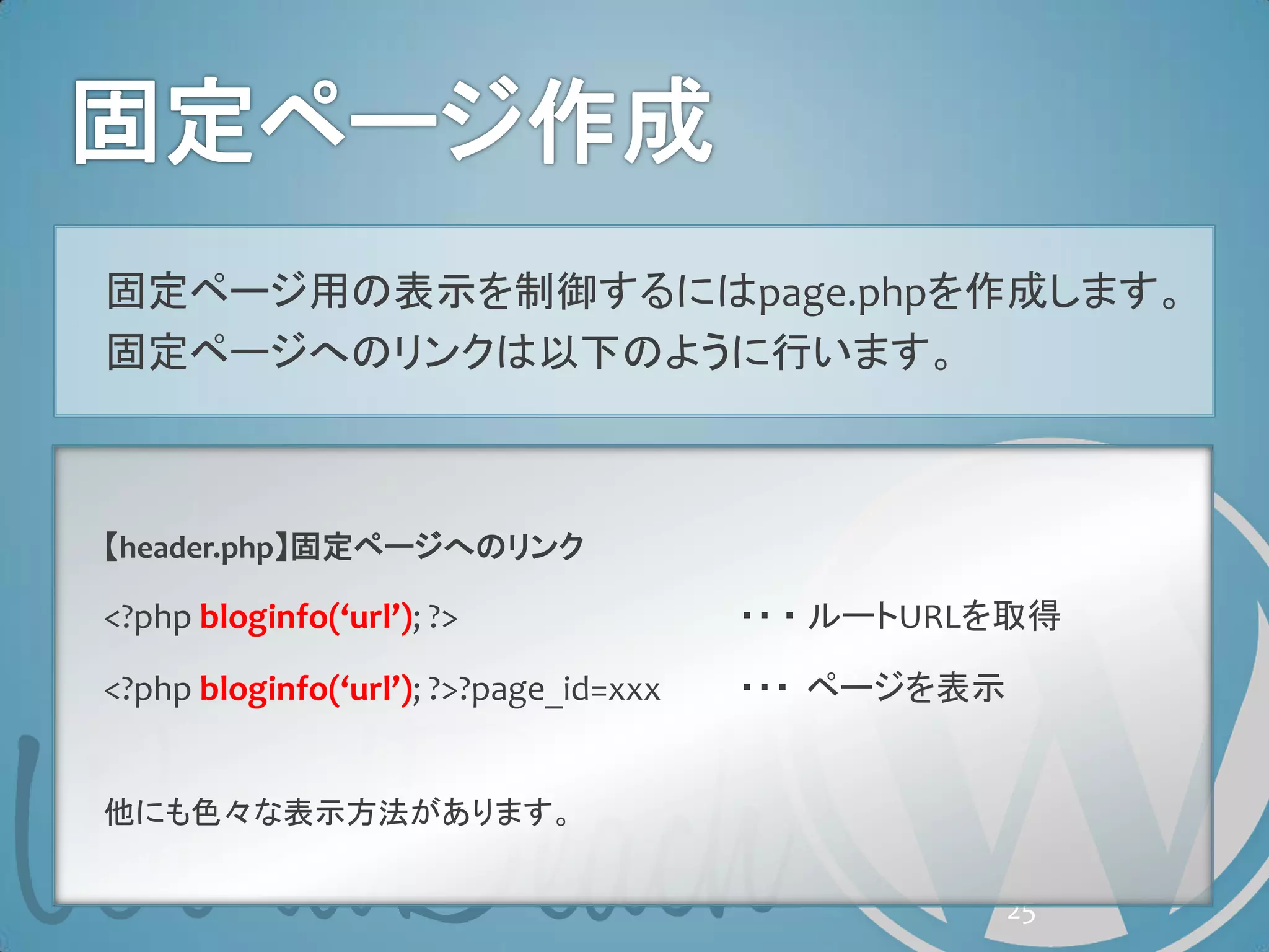 固定ページ用の表示を制御するにはpage.phpを作成します。
固定ページへのリンクは以下のように行います。



【header.php】固定ページへのリンク

<?php bloginfo(‘url’); ?>               ・・ ・ ルートURLを取得

<?php bloginfo(‘url’); ?>?page_id=xxx   ・・・ ページを表示


他にも色々な表示方法があります。


                                                     25
 