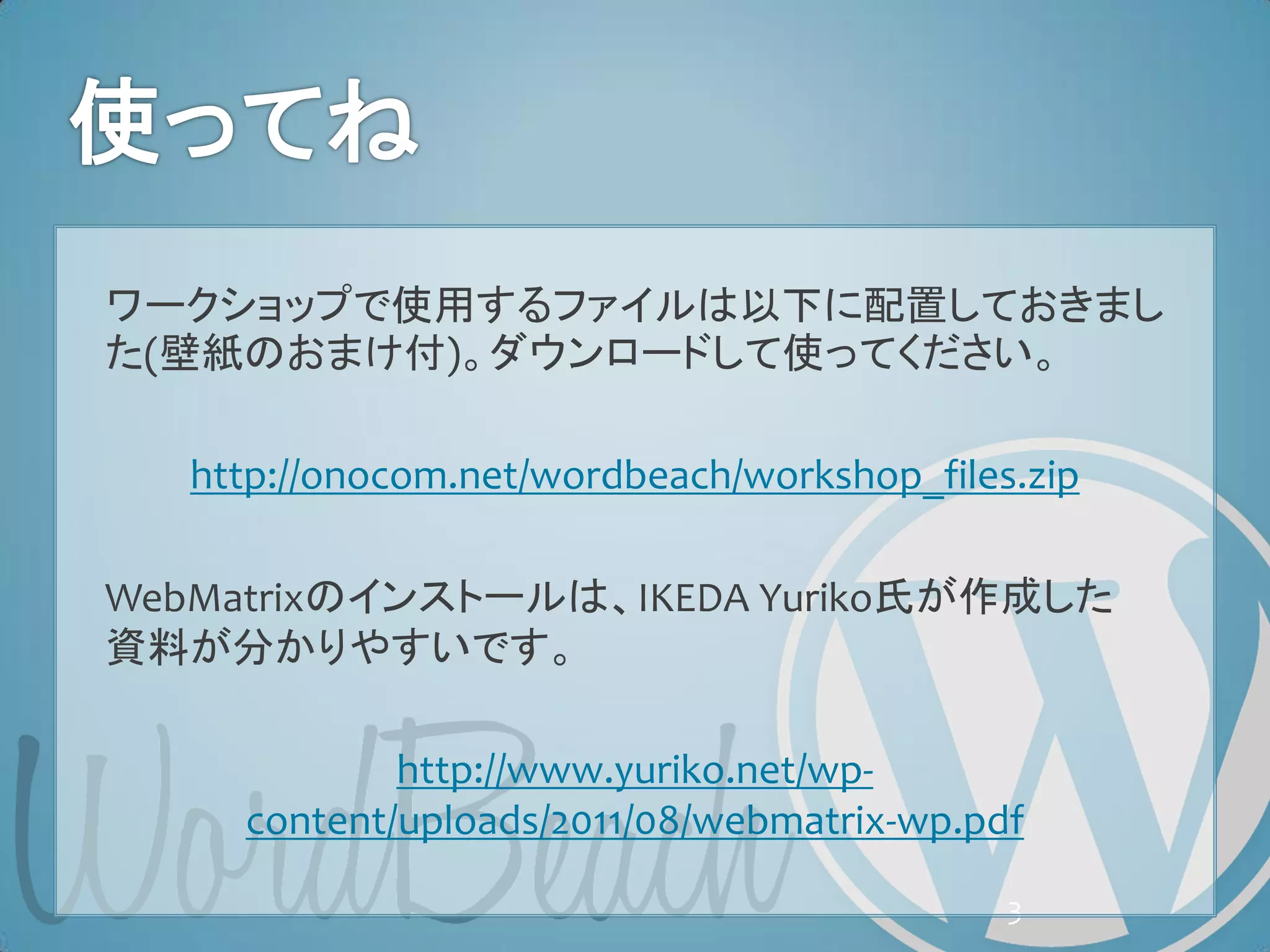 ワークショップで使用するファイルは以下に配置しておきまし
た(壁紙のおまけ付)。ダウンロードして使ってください。

   http://onocom.net/wordbeach/workshop_files.zip

WebMatrixのインストールは、IKEDA Yuriko氏が作成した
資料が分かりやすいです。

             http://www.yuriko.net/wp-
     content/uploads/2011/08/webmatrix-wp.pdf

                                             3
 