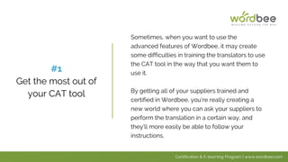 Sometimes, when you want to use the
advanced features of Wordbee, it may create
some difficulties in training the translators to use
the CAT tool in the way that you want them to
use it.
By getting all of your suppliers trained and
certified in Wordbee, you’re really creating a
new world where you can ask your suppliers to
perform the translation in a certain way, and
they’ll more easily be able to follow your
instructions.
#1
Get the most out of
your CAT tool
Certification & E-learning Program | www.wordbee.com
 