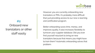 However you are currently onboarding new
translators or PMs, it’s probably more difficult
than just providing access to our new e-learning
and certification program.
Better onboarding saves time, money, and
improves quality. It also increases flexibility to
turnover your supplier database. Did you ever
find yourself reluctant to bring on new
translators because that means you might have
to train them? Automatic onboarding solves that
problem.
#2
Onboard new
translators or other
staff easily
Certification & E-learning Program | www.wordbee.com
 