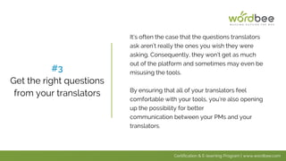 It’s often the case that the questions translators
ask aren’t really the ones you wish they were
asking. Consequently, they won’t get as much
out of the platform and sometimes may even be
misusing the tools.
By ensuring that all of your translators feel
comfortable with your tools, you’re also opening
up the possibility for better
communication between your PMs and your
translators.
#3
Get the right questions
from your translators
Certification & E-learning Program | www.wordbee.com
 