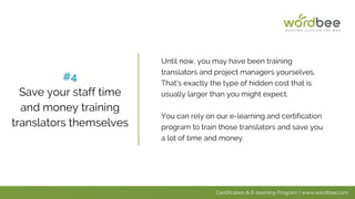 Until now, you may have been training
translators and project managers yourselves.
That’s exactly the type of hidden cost that is
usually larger than you might expect.
You can rely on our e-learning and certification
program to train those translators and save you
a lot of time and money.
#4
Save your staff time
and money training
translators themselves
Certification & E-learning Program | www.wordbee.com
 