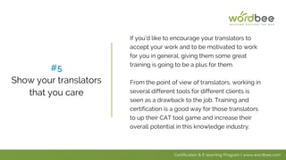 If you’d like to encourage your translators to
accept your work and to be motivated to work
for you in general, giving them some great
training is going to be a plus for them.
From the point of view of translators, working in
several different tools for different clients is
seen as a drawback to the job. Training and
certification is a good way for those translators
to up their CAT tool game and increase their
overall potential in this knowledge industry.
#5
Show your translators
that you care
Certification & E-learning Program | www.wordbee.com
 