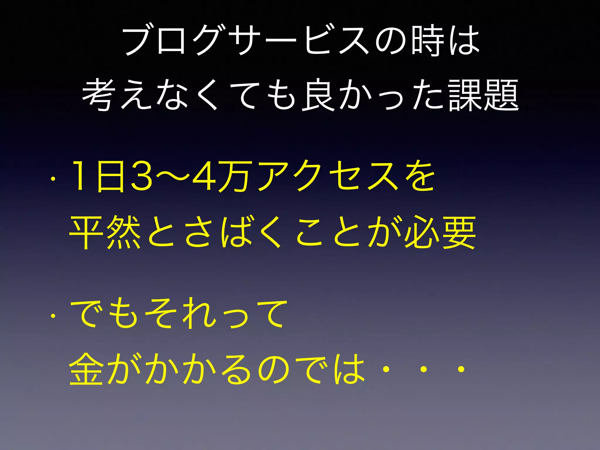 ブログサービスの時は 
考えなくても良かった課題 
• 1日3～4万アクセスを 
平然とさばくことが必要 
• でもそれって 
金がかかるのでは・・・ 
 