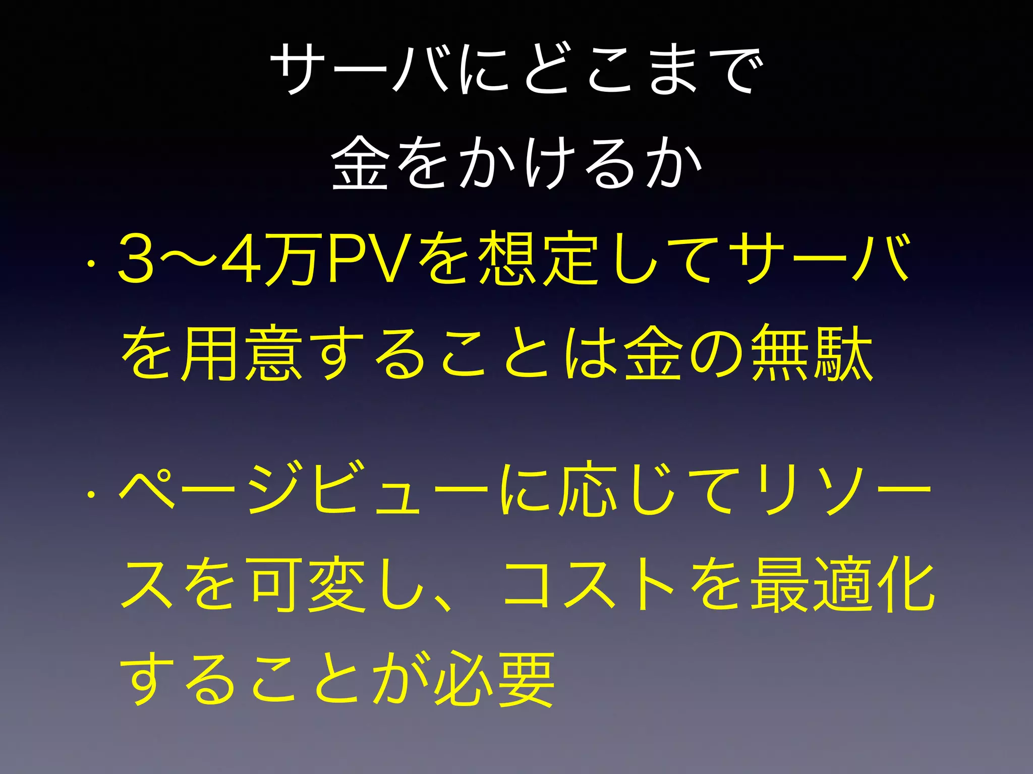 サーバにどこまで 
金をかけるか 
• 3～4万PVを想定してサーバ 
を用意することは金の無駄 
• ページビューに応じてリソー 
スを可変し、コストを最適化 
することが必要 
 