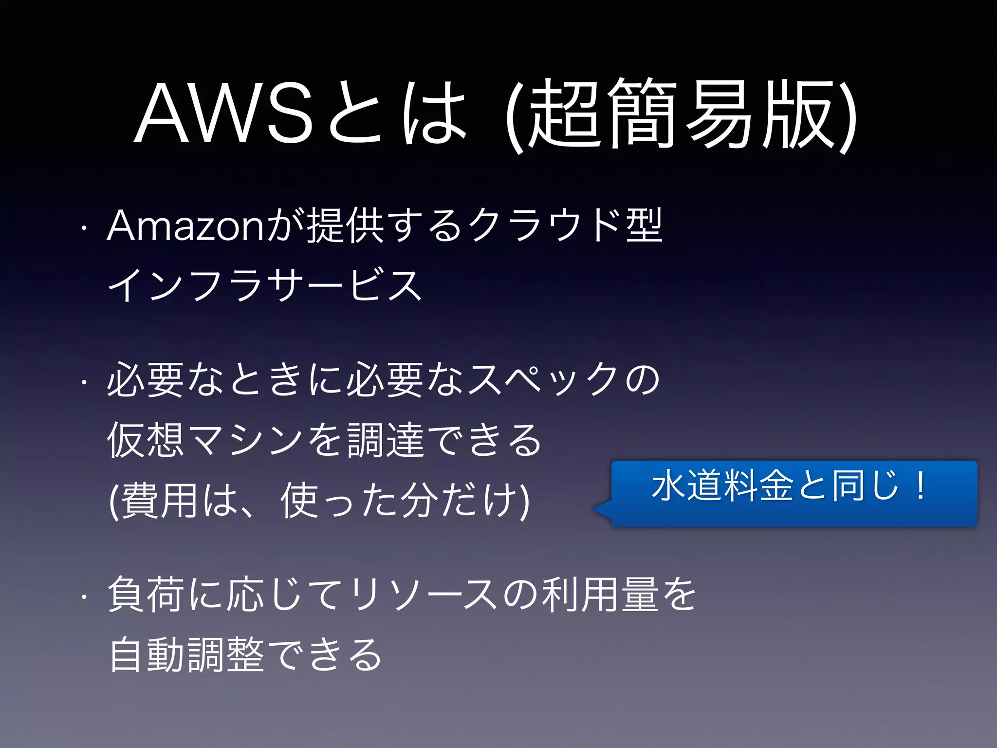AWSとは (超簡易版) 
• Amazonが提供するクラウド型 
インフラサービス 
• 必要なときに必要なスペックの 
仮想マシンを調達できる 
(費用は、使った分だけ) 
• 負荷に応じてリソースの利用量を 
自動調整できる 
水道料金と同じ！ 
 