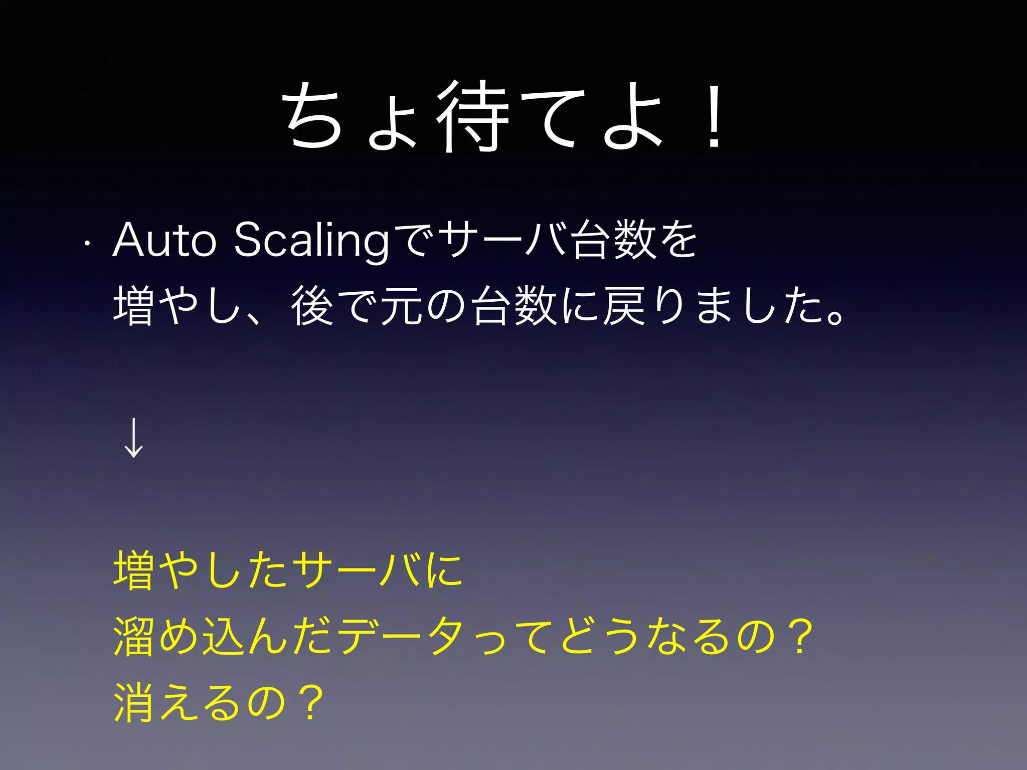 ちょ待てよ！ 
• Auto Scalingでサーバ台数を 
増やし、後で元の台数に戻りました。 
↓ 
増やしたサーバに 
溜め込んだデータってどうなるの？ 
消えるの？ 
 