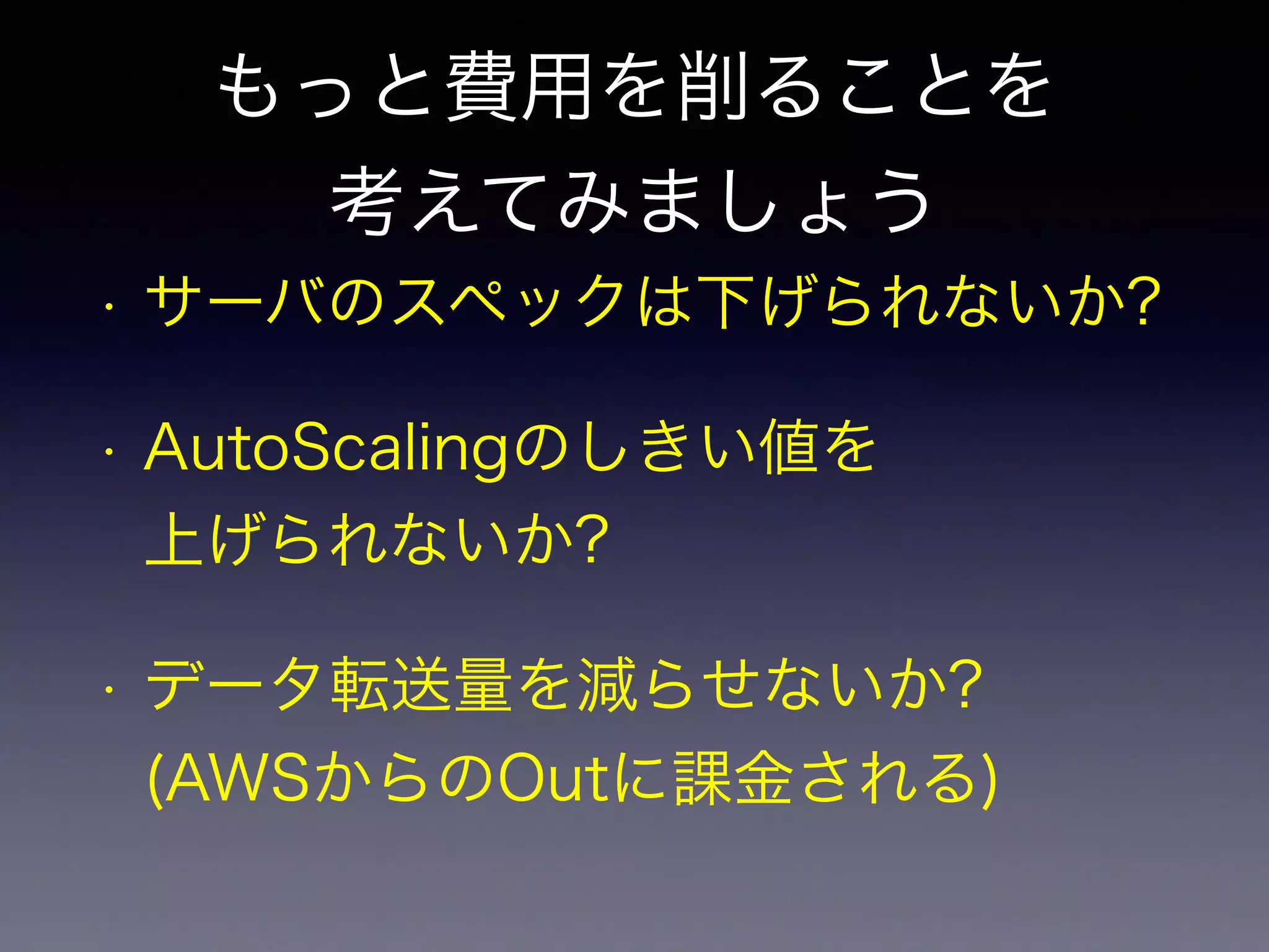 もっと費用を削ることを 
考えてみましょう 
• サーバのスペックは下げられないか? 
• AutoScalingのしきい値を 
上げられないか? 
• データ転送量を減らせないか? 
(AWSからのOutに課金される) 
 