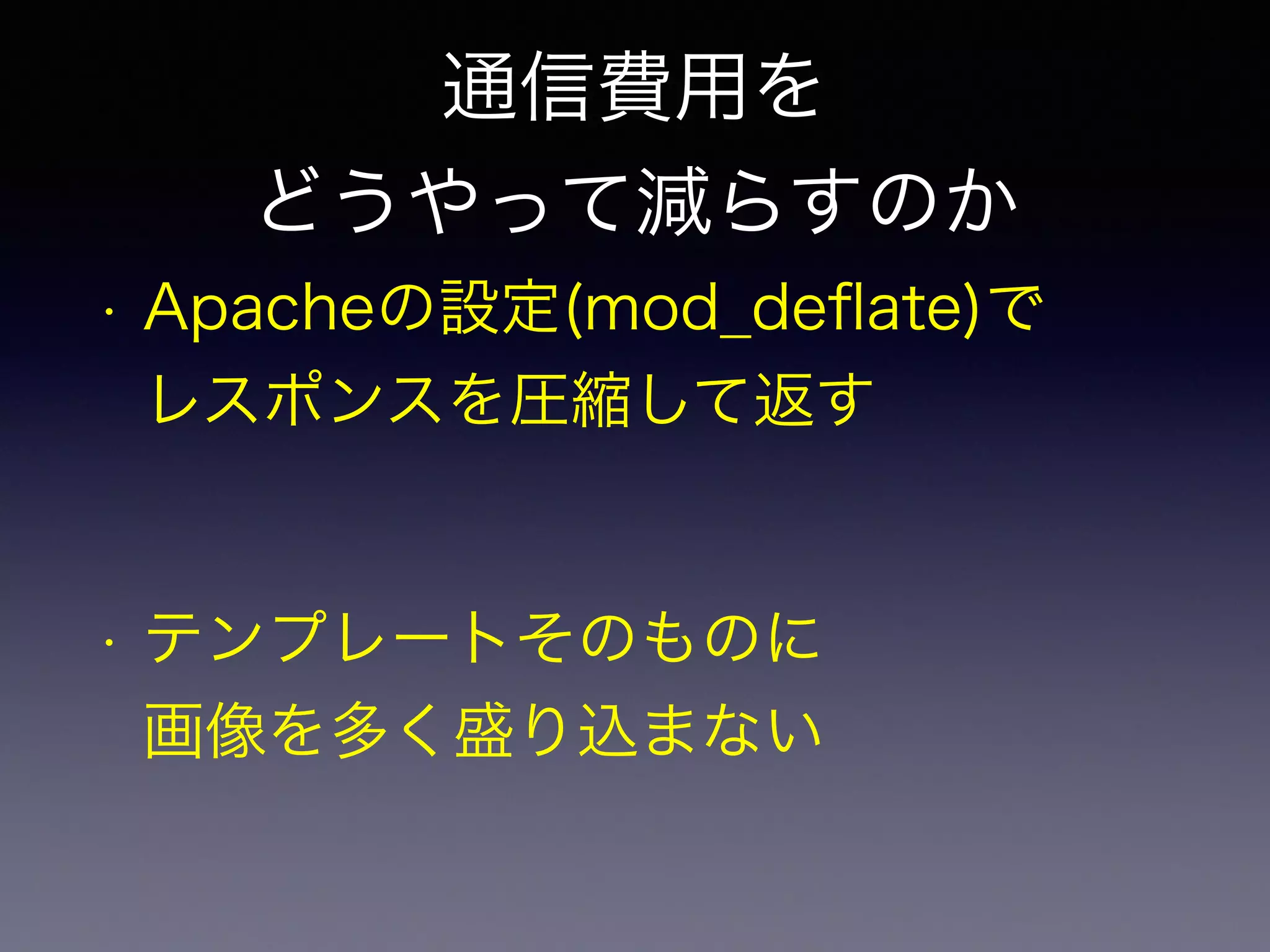 通信費用を 
どうやって減らすのか 
• Apacheの設定(mod_deflate)で 
レスポンスを圧縮して返す 
• テンプレートそのものに 
画像を多く盛り込まない 
 