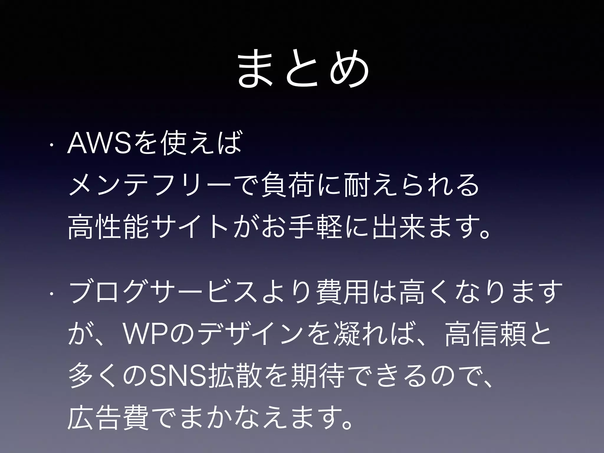 まとめ 
• AWSを使えば 
メンテフリーで負荷に耐えられる 
高性能サイトがお手軽に出来ます。 
• ブログサービスより費用は高くなります 
が、WPのデザインを凝れば、高信頼と 
多くのSNS拡散を期待できるので、 
広告費でまかなえます。 
 