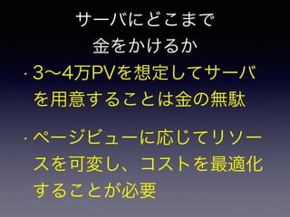サーバにどこまで 
金をかけるか 
• 3～4万PVを想定してサーバ 
を用意することは金の無駄 
• ページビューに応じてリソー 
スを可変し、コストを最適化 
することが必要 
 