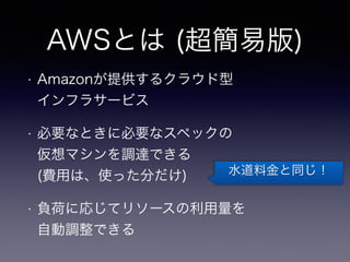 AWSとは (超簡易版) 
• Amazonが提供するクラウド型 
インフラサービス 
• 必要なときに必要なスペックの 
仮想マシンを調達できる 
(費用は、使った分だけ) 
• 負荷に応じてリソースの利用量を 
自動調整できる 
水道料金と同じ！ 
 