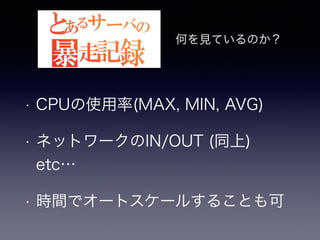 何を見ているのか？ 
• CPUの使用率(MAX, MIN, AVG) 
• ネットワークのIN/OUT (同上)　 
etc… 
• 時間でオートスケールすることも可 
 