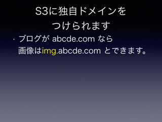 S3に独自ドメインを 
つけられます 
• ブログが abcde.com なら 
画像はimg.abcde.com とできます。 
 
