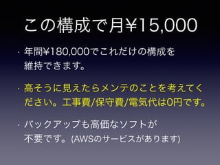 この構成で月¥15,000 
• 年間¥180,000でこれだけの構成を 
維持できます。 
• 高そうに見えたらメンテのことを考えてく 
ださい。工事費/保守費/電気代は0円です。 
• バックアップも高価なソフトが 
不要です。(AWSのサービスがあります) 
 