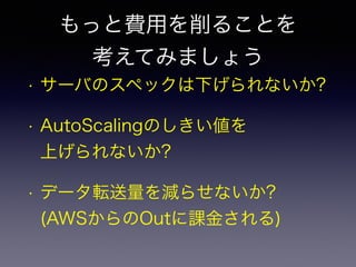 もっと費用を削ることを 
考えてみましょう 
• サーバのスペックは下げられないか? 
• AutoScalingのしきい値を 
上げられないか? 
• データ転送量を減らせないか? 
(AWSからのOutに課金される) 
 
