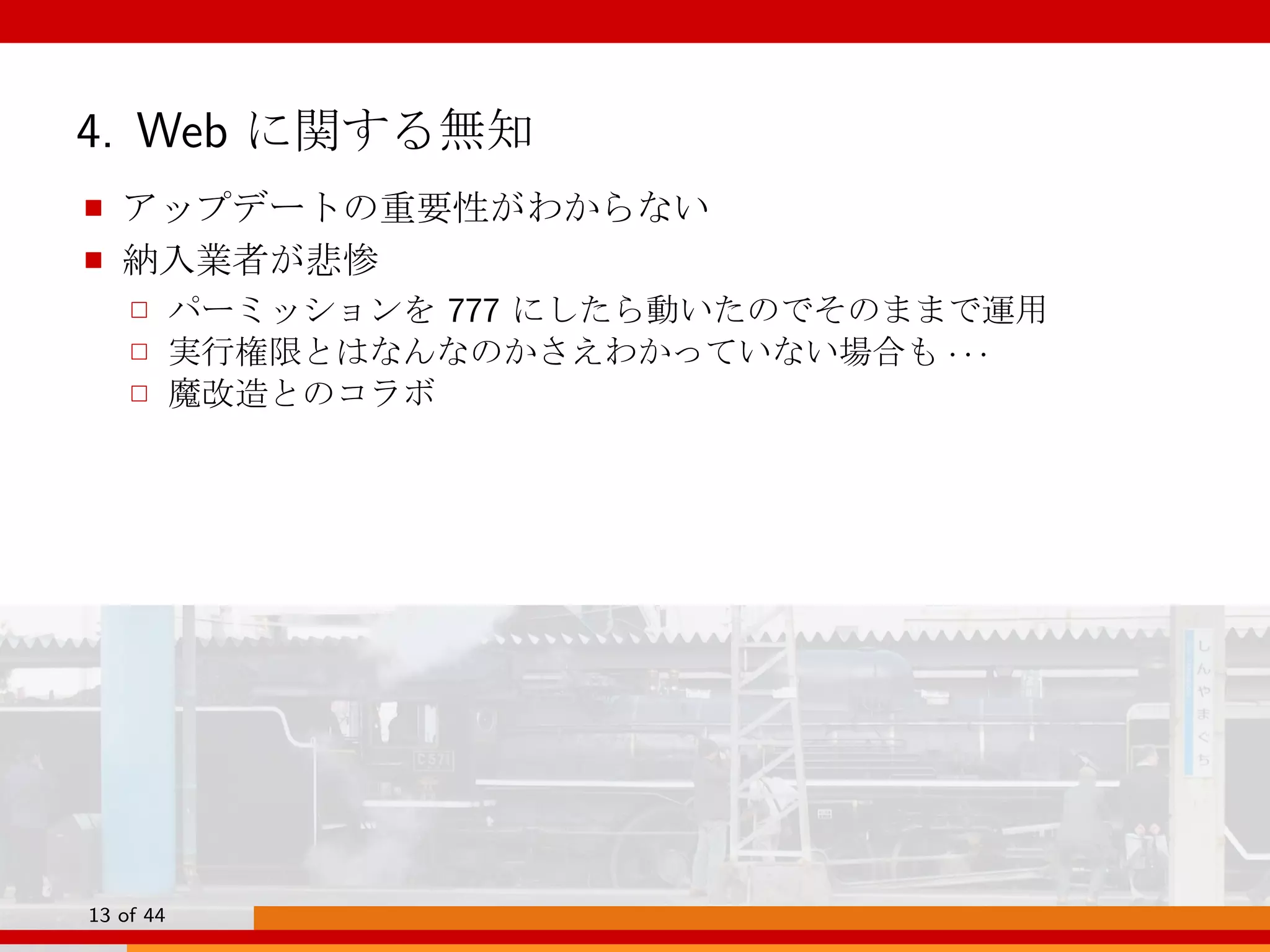 4. Web に関する無知
■ アップデートの重要性がわからない
■ 納入業者が悲惨
□ パーミッションを 777 にしたら動いたのでそのままで運用
□ 実行権限とはなんなのかさえわかっていない場合も · · ·
□ 魔改造とのコラボ
13 of 44
 