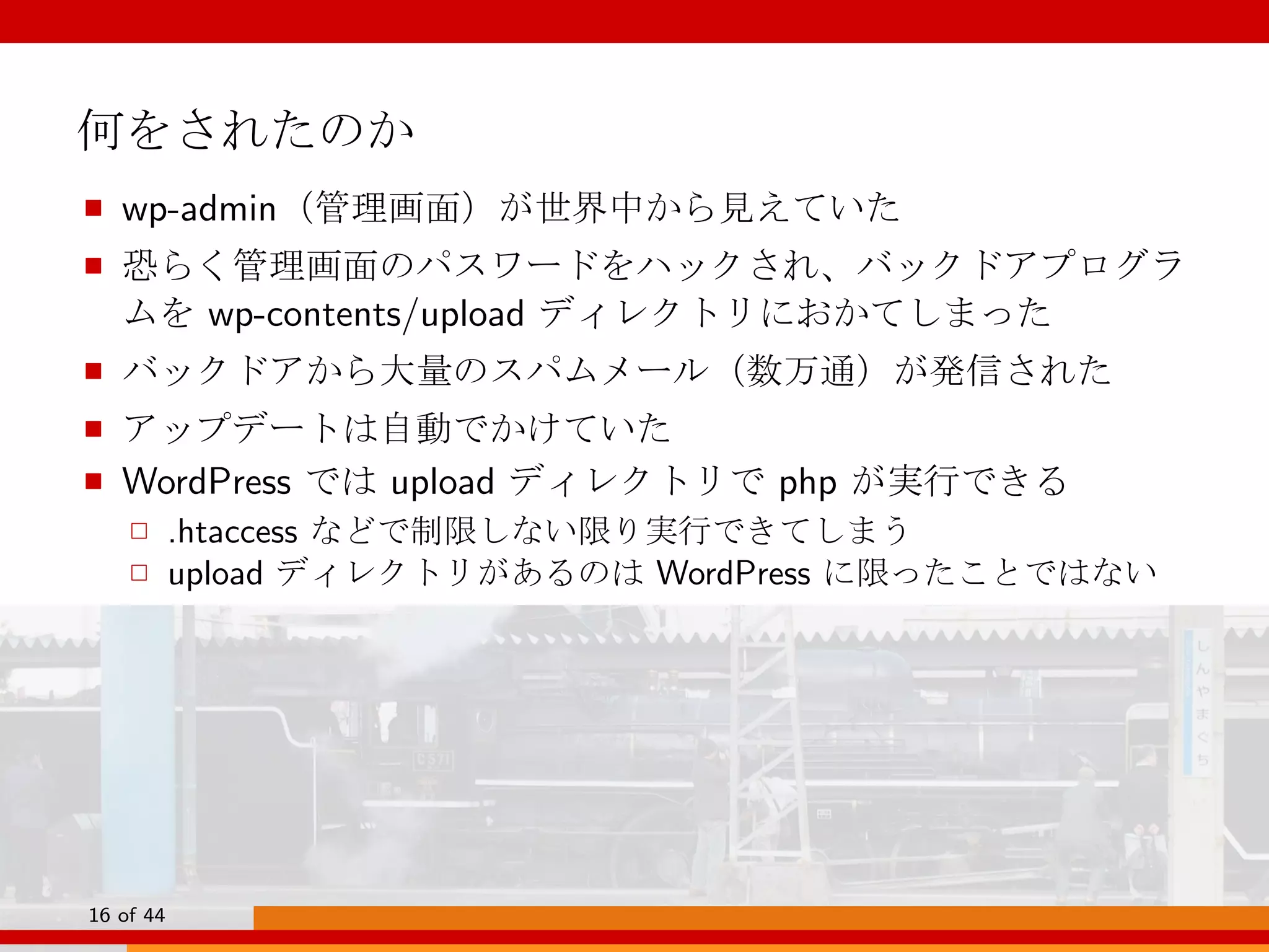 何をされたのか
■ wp-admin（管理画面）が世界中から見えていた
■ 恐らく管理画面のパスワードをハックされ、バックドアプログラ
ムを wp-contents/upload ディレクトリにおかてしまった
■ バックドアから大量のスパムメール（数万通）が発信された
■ アップデートは自動でかけていた
■ WordPress では upload ディレクトリで php が実行できる
□ .htaccess などで制限しない限り実行できてしまう
□ upload ディレクトリがあるのは WordPress に限ったことではない
16 of 44
 