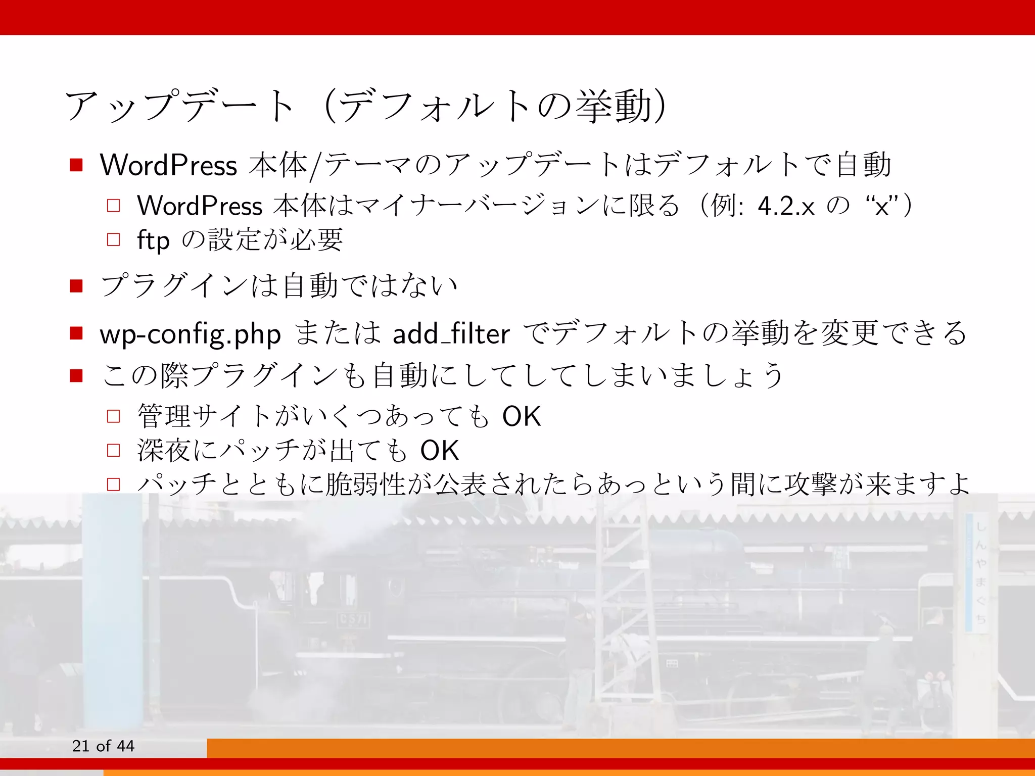 アップデート（デフォルトの挙動）
■ WordPress 本体/テーマのアップデートはデフォルトで自動
□ WordPress 本体はマイナーバージョンに限る（例: 4.2.x の “x”）
□ ftp の設定が必要
■ プラグインは自動ではない
■ wp-conﬁg.php または add ﬁlter でデフォルトの挙動を変更できる
■ この際プラグインも自動にしてしてしまいましょう
□ 管理サイトがいくつあっても OK
□ 深夜にパッチが出ても OK
□ パッチとともに脆弱性が公表されたらあっという間に攻撃が来ますよ
21 of 44
 