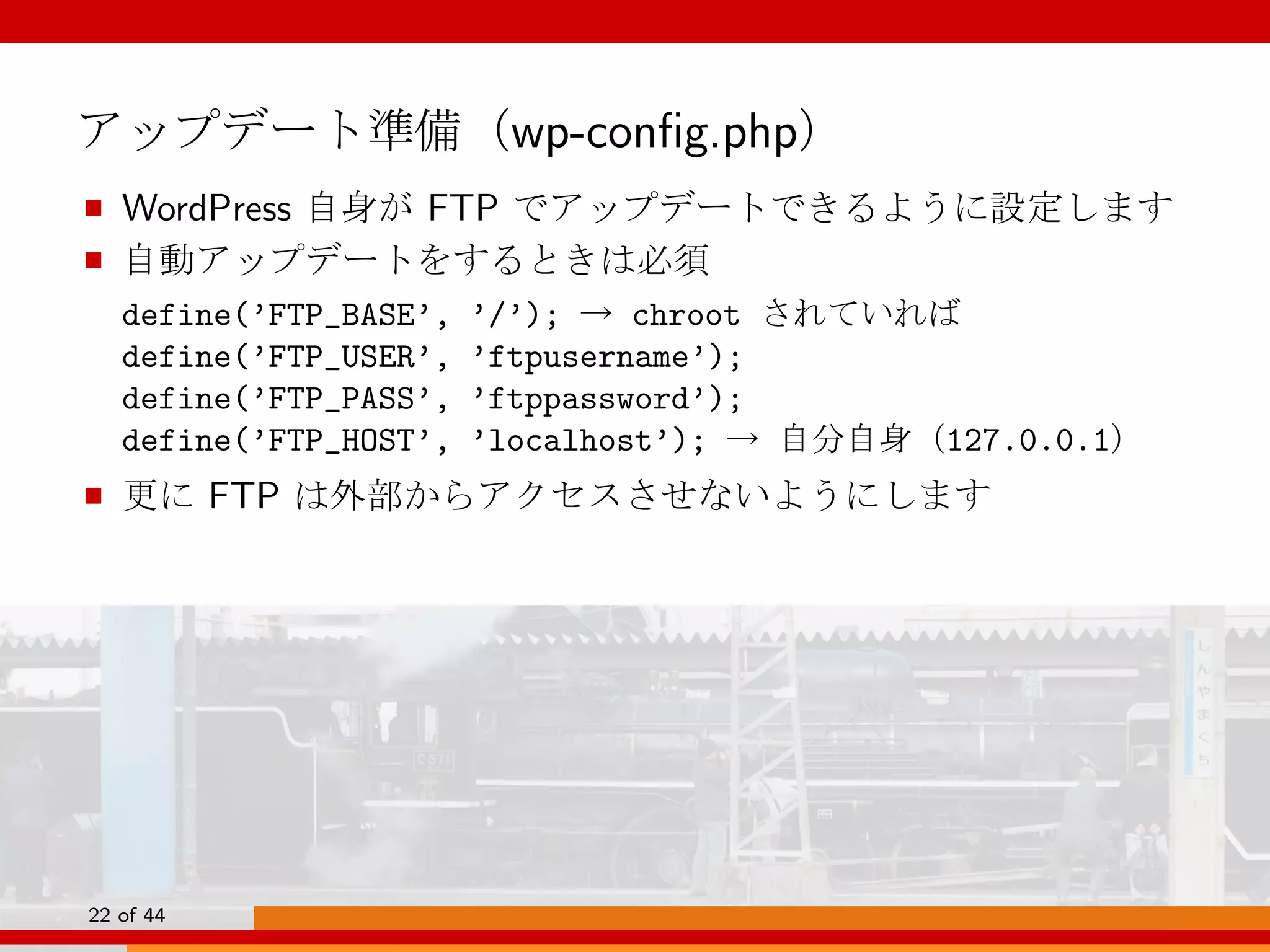 アップデート準備（wp-conﬁg.php）
■ WordPress 自身が FTP でアップデートできるように設定します
■ 自動アップデートをするときは必須
define(’FTP_BASE’, ’/’); → chroot されていれば
define(’FTP_USER’, ’ftpusername’);
define(’FTP_PASS’, ’ftppassword’);
define(’FTP_HOST’, ’localhost’); → 自分自身（127.0.0.1）
■ 更に FTP は外部からアクセスさせないようにします
22 of 44
 