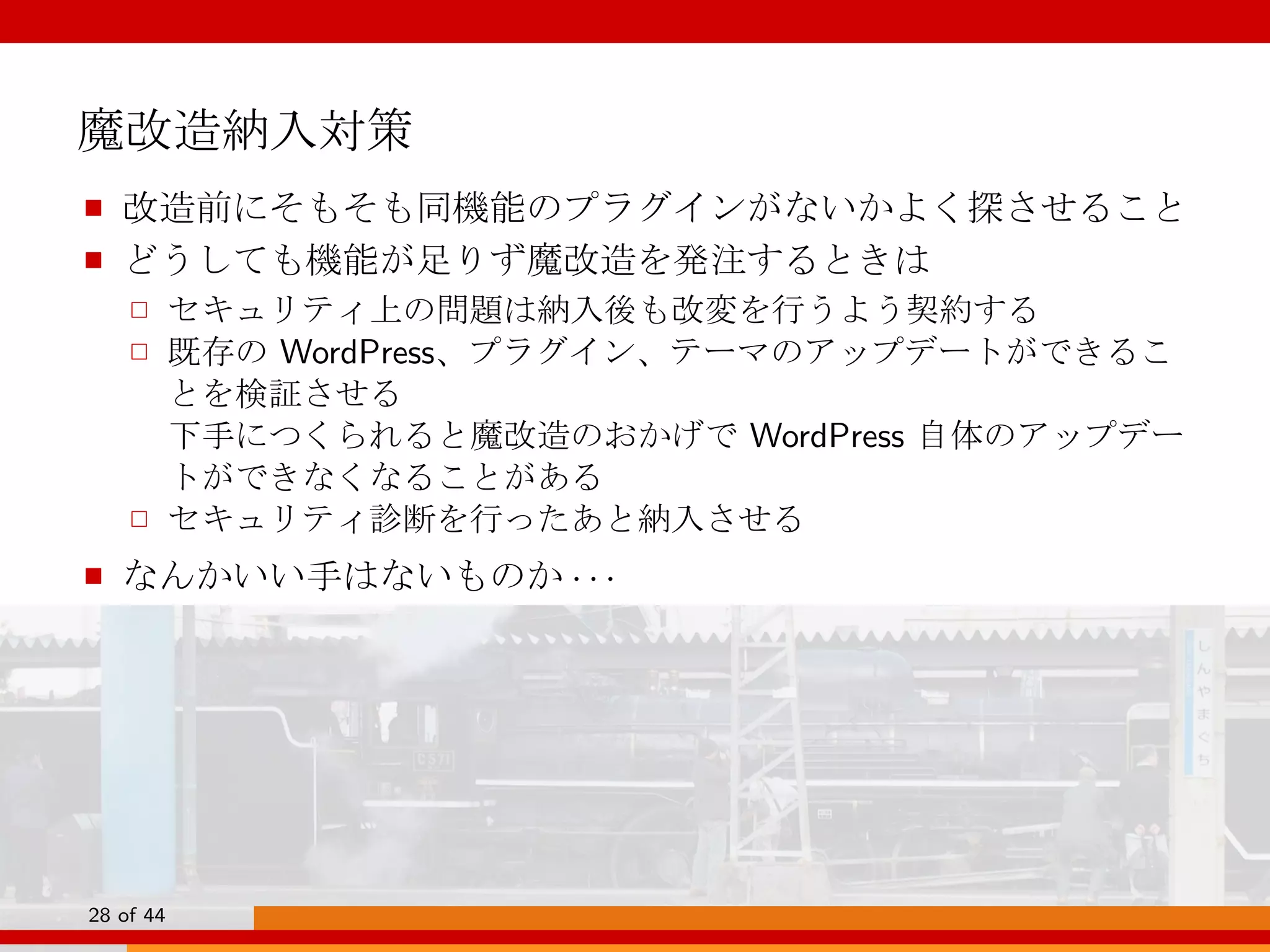 魔改造納入対策
■ 改造前にそもそも同機能のプラグインがないかよく探させること
■ どうしても機能が足りず魔改造を発注するときは
□ セキュリティ上の問題は納入後も改変を行うよう契約する
□ 既存の WordPress、プラグイン、テーマのアップデートができるこ
とを検証させる
下手につくられると魔改造のおかげで WordPress 自体のアップデー
トができなくなることがある
□ セキュリティ診断を行ったあと納入させる
■ なんかいい手はないものか · · ·
28 of 44
 