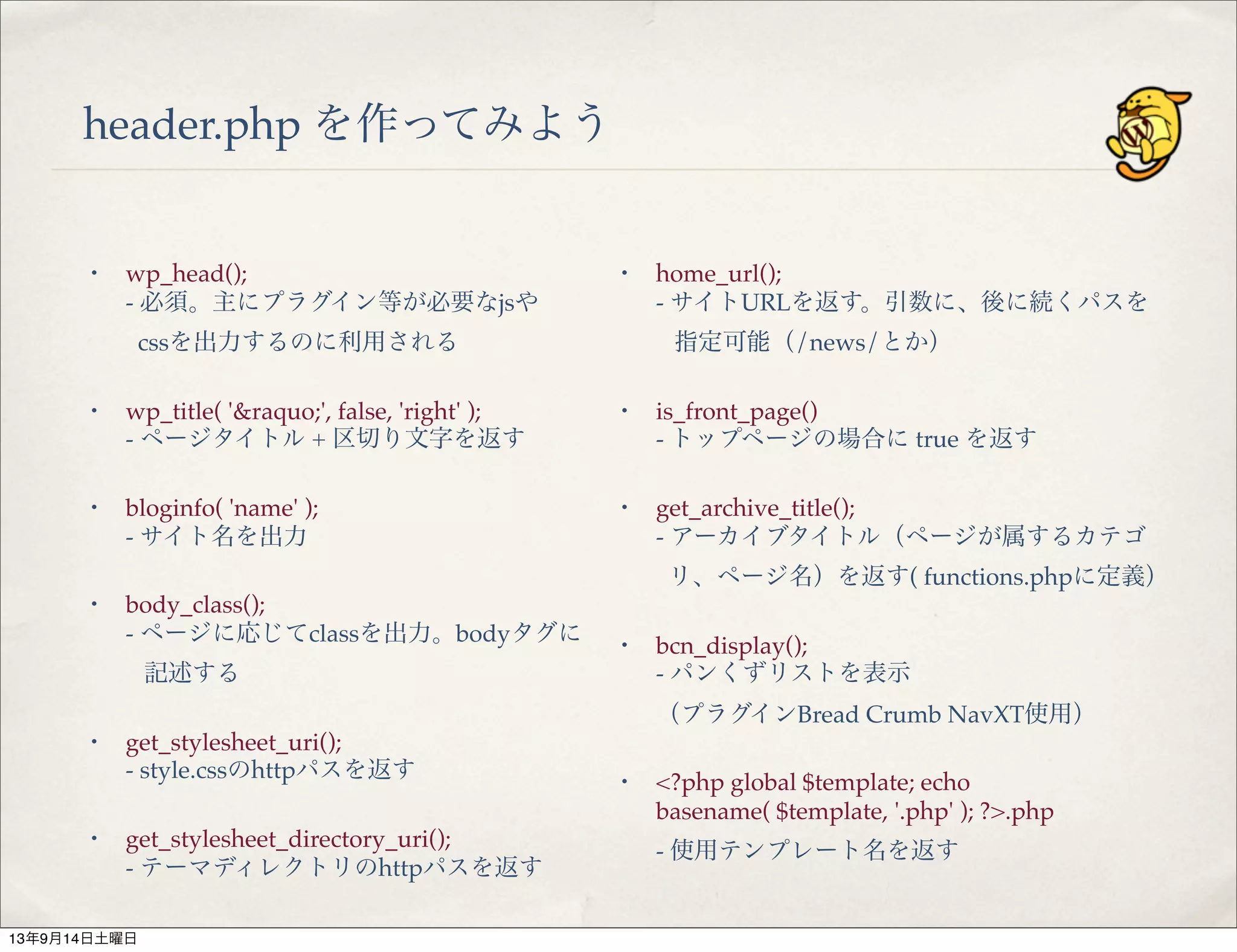 header.php を作ってみよう
・ wp_head();
- 必須。主にプラグイン等が必要なjsや
cssを出力するのに利用される
・ wp_title( '&raquo;', false, 'right' );
- ページタイトル + 区切り文字を返す
・ bloginfo( 'name' );
- サイト名を出力
・ body_class();
- ページに応じてclassを出力。bodyタグに
記述する
・ get_stylesheet_uri();
- style.cssのhttpパスを返す
・ get_stylesheet_directory_uri();
- テーマディレクトリのhttpパスを返す
・ home_url();
- サイトURLを返す。引数に、後に続くパスを
指定可能（/news/とか）
・ is_front_page()
- トップページの場合に true を返す
・ get_archive_title();
- アーカイブタイトル（ページが属するカテゴ
リ、ページ名）を返す( functions.phpに定義）
・ bcn_display();
- パンくずリストを表示
（プラグインBread Crumb NavXT使用）
・ <?php global $template; echo
basename( $template, '.php' ); ?>.php 
- 使用テンプレート名を返す
13年9月14日土曜日
 