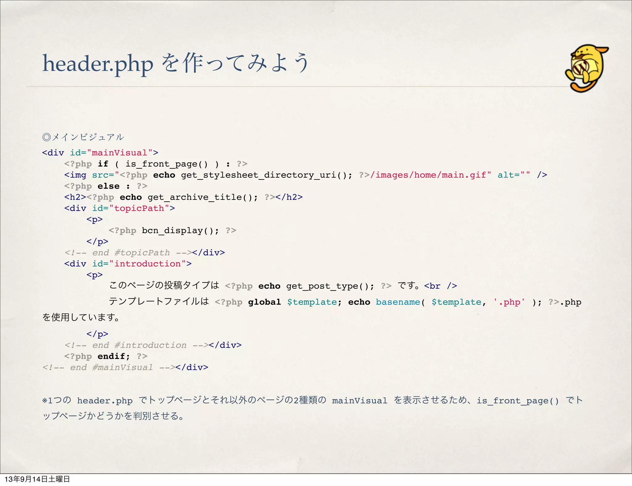header.php を作ってみよう
◎メインビジュアル
<div id="mainVisual">
" <?php if ( is_front_page() ) : ?>
" <img src="<?php echo get_stylesheet_directory_uri(); ?>/images/home/main.gif" alt="" />
" <?php else : ?>
" <h2><?php echo get_archive_title(); ?></h2>
" <div id="topicPath">
" " <p>
" " " <?php bcn_display(); ?>
" " </p>
" <!-- end #topicPath --></div>
" <div id="introduction">
" " <p>
" " " このページの投稿タイプは <?php echo get_post_type(); ?> です。<br />
" " " テンプレートファイルは <?php global $template; echo basename( $template, '.php' ); ?>.php
を使用しています。
" " </p>
" <!-- end #introduction --></div>
" <?php endif; ?>
<!-- end #mainVisual --></div>
※1つの header.php でトップページとそれ以外のページの2種類の mainVisual を表示させるため、is_front_page() でト
ップページかどうかを判別させる。
13年9月14日土曜日
 