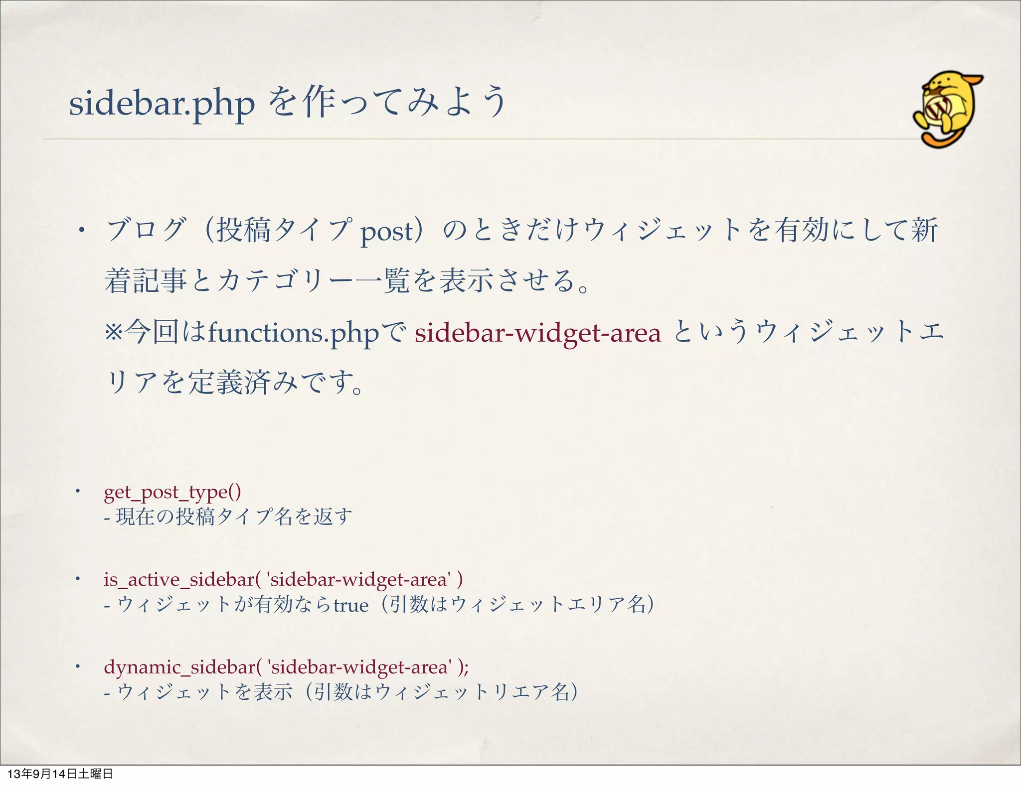 sidebar.php を作ってみよう
・ ブログ（投稿タイプ post）のときだけウィジェットを有効にして新
着記事とカテゴリー一覧を表示させる。
※今回はfunctions.phpで sidebar-widget-area というウィジェットエ
リアを定義済みです。
・ get_post_type()
- 現在の投稿タイプ名を返す
・ is_active_sidebar( 'sidebar-widget-area' )
- ウィジェットが有効ならtrue（引数はウィジェットエリア名）
・ dynamic_sidebar( 'sidebar-widget-area' );
- ウィジェットを表示（引数はウィジェットリエア名）
13年9月14日土曜日
 