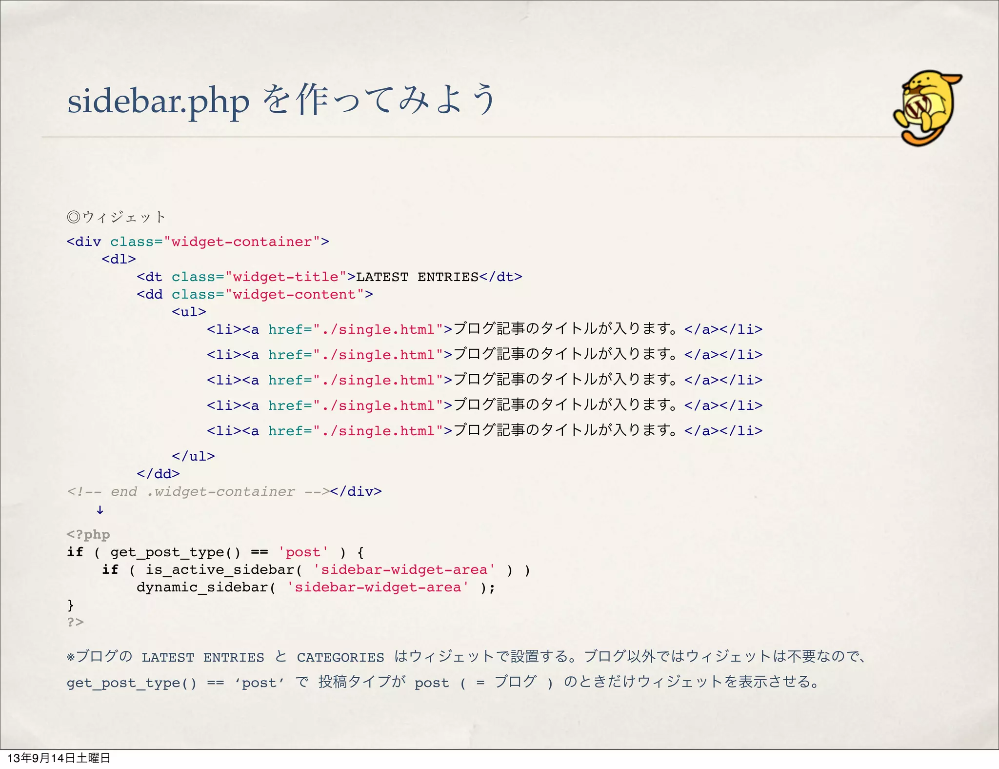 sidebar.php を作ってみよう
◎ウィジェット
<div class="widget-container">
" <dl>
" " <dt class="widget-title">LATEST ENTRIES</dt>
" " <dd class="widget-content">
" " " <ul>
" " " " <li><a href="./single.html">ブログ記事のタイトルが入ります。</a></li>
" " " " <li><a href="./single.html">ブログ記事のタイトルが入ります。</a></li>
" " " " <li><a href="./single.html">ブログ記事のタイトルが入ります。</a></li>
" " " " <li><a href="./single.html">ブログ記事のタイトルが入ります。</a></li>
" " " " <li><a href="./single.html">ブログ記事のタイトルが入ります。</a></li>
" " " </ul>
" " </dd>
<!-- end .widget-container --></div>
  !
<?php
if ( get_post_type() == 'post' ) {
" if ( is_active_sidebar( 'sidebar-widget-area' ) )
" " dynamic_sidebar( 'sidebar-widget-area' );
}
?>
※ブログの LATEST ENTRIES と CATEGORIES はウィジェットで設置する。ブログ以外ではウィジェットは不要なので、
get_post_type() == ‘post’ で 投稿タイプが post ( = ブログ ) のときだけウィジェットを表示させる。
13年9月14日土曜日
 