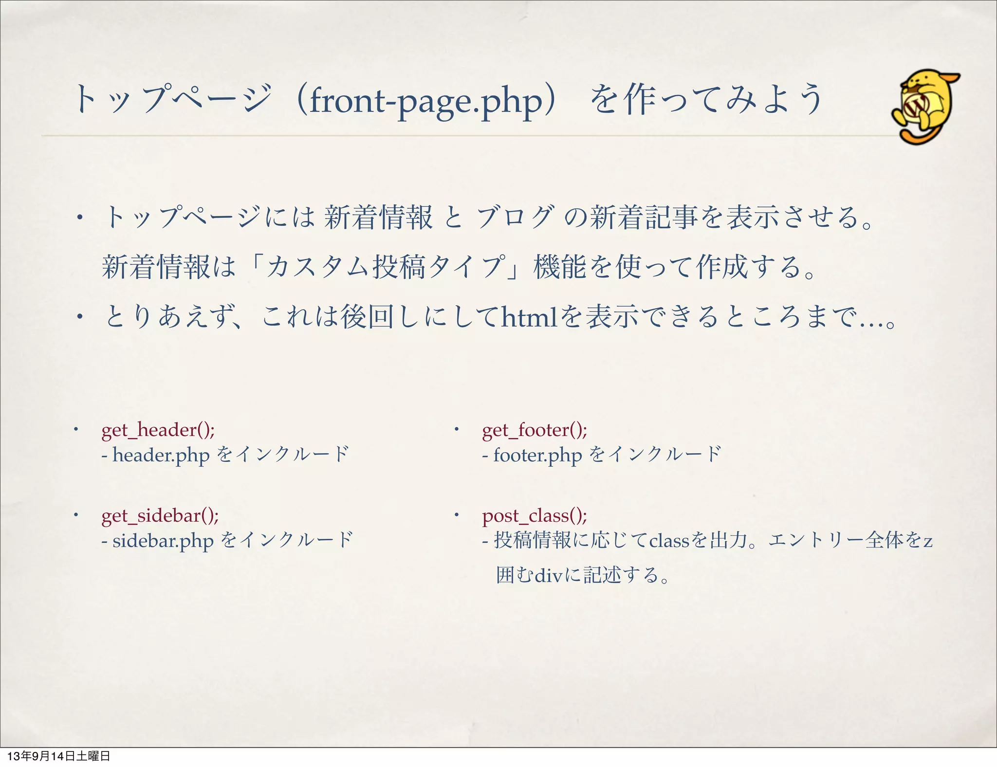 トップページ（front-page.php） を作ってみよう
・ トップページには 新着情報 と ブログ の新着記事を表示させる。
新着情報は「カスタム投稿タイプ」機能を使って作成する。
・ とりあえず、これは後回しにしてhtmlを表示できるところまで…。
・ get_header();
- header.php をインクルード
・ get_sidebar();
- sidebar.php をインクルード
・ get_footer();
- footer.php をインクルード
・ post_class();
- 投稿情報に応じてclassを出力。エントリー全体をz
囲むdivに記述する。
13年9月14日土曜日
 