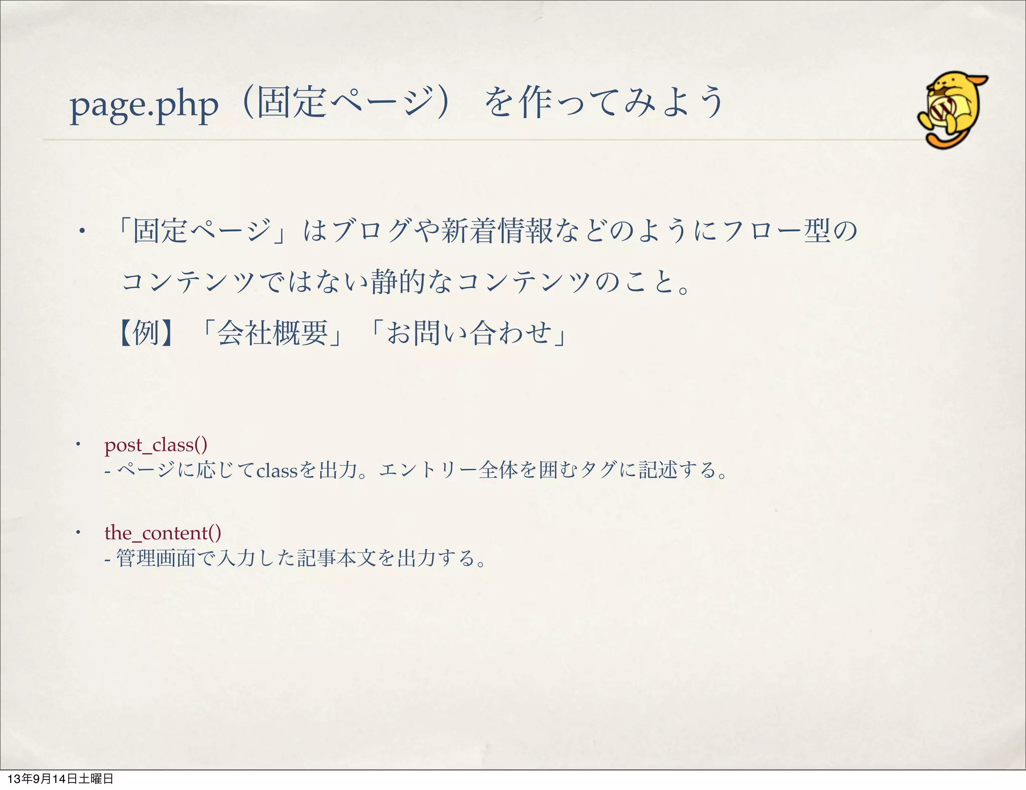 page.php（固定ページ） を作ってみよう
・ 「固定ページ」はブログや新着情報などのようにフロー型の
コンテンツではない静的なコンテンツのこと。
【例】「会社概要」「お問い合わせ」
・ post_class()
- ページに応じてclassを出力。エントリー全体を囲むタグに記述する。
・ the_content()
- 管理画面で入力した記事本文を出力する。
13年9月14日土曜日
 