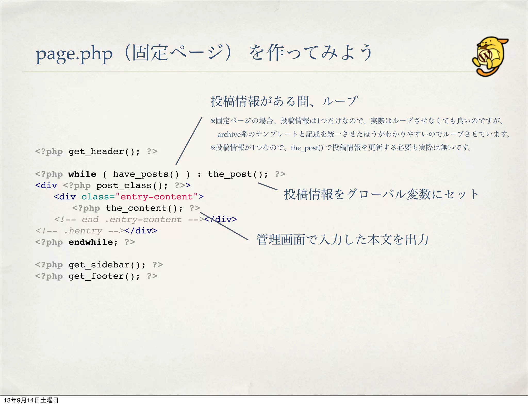 page.php（固定ページ） を作ってみよう
<?php get_header(); ?>
 
<?php while ( have_posts() ) : the_post(); ?>
<div <?php post_class(); ?>>
" <div class="entry-content">
" " <?php the_content(); ?>
" <!-- end .entry-content --></div>
<!-- .hentry --></div>
<?php endwhile; ?>
 
<?php get_sidebar(); ?>
<?php get_footer(); ?>
投稿情報がある間、ループ
※固定ページの場合、投稿情報は1つだけなので、実際はループさせなくても良いのですが、
 archive系のテンプレートと記述を統一させたほうがわかりやすいのでループさせています。
※投稿情報が1つなので、the_post() で投稿情報を更新する必要も実際は無いです。
投稿情報をグローバル変数にセット
管理画面で入力した本文を出力
13年9月14日土曜日
 