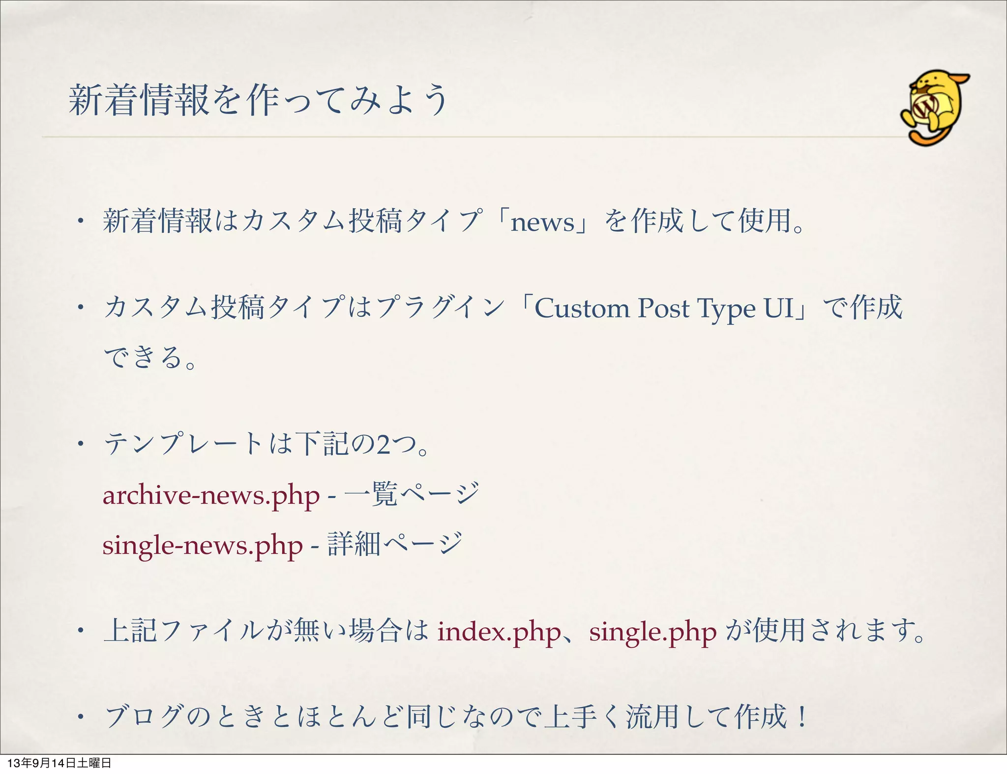 新着情報を作ってみよう
・ 新着情報はカスタム投稿タイプ「news」を作成して使用。
・ カスタム投稿タイプはプラグイン「Custom Post Type UI」で作成
できる。
・ テンプレートは下記の2つ。
archive-news.php - 一覧ページ
single-news.php - 詳細ページ
・ 上記ファイルが無い場合は index.php、single.php が使用されます。
・ ブログのときとほとんど同じなので上手く流用して作成！
13年9月14日土曜日
 