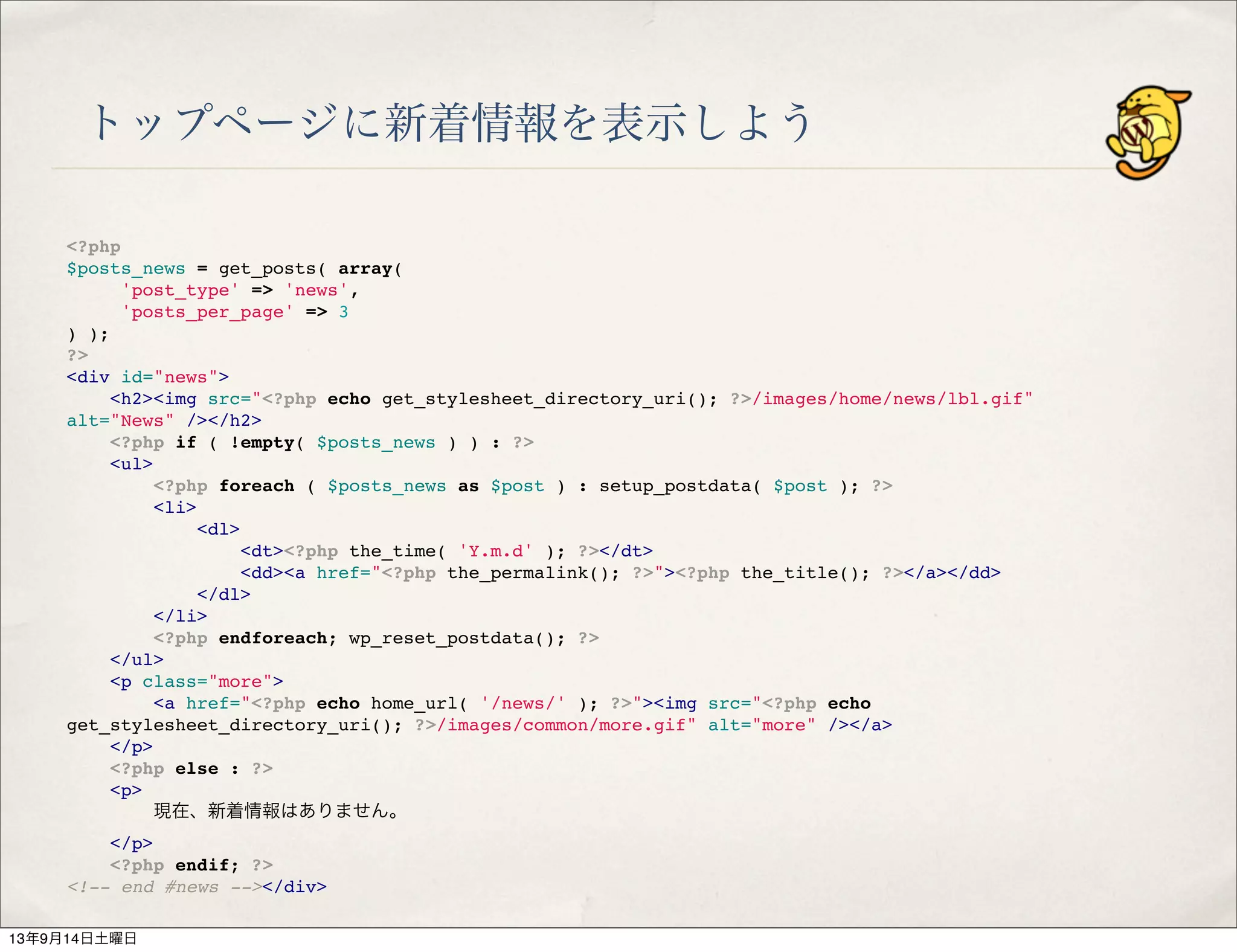 トップページに新着情報を表示しよう
<?php
$posts_news = get_posts( array(
'post_type' => 'news',
'posts_per_page' => 3
) );
?>
<div id="news">
" <h2><img src="<?php echo get_stylesheet_directory_uri(); ?>/images/home/news/lbl.gif"
alt="News" /></h2>
" <?php if ( !empty( $posts_news ) ) : ?>
" <ul>
" " <?php foreach ( $posts_news as $post ) : setup_postdata( $post ); ?>
" " <li>
" " " <dl>
" " " " <dt><?php the_time( 'Y.m.d' ); ?></dt>
" " " " <dd><a href="<?php the_permalink(); ?>"><?php the_title(); ?></a></dd>
" " " </dl>
" " </li>
" " <?php endforeach; wp_reset_postdata(); ?>
" </ul>
" <p class="more">
" " <a href="<?php echo home_url( '/news/' ); ?>"><img src="<?php echo
get_stylesheet_directory_uri(); ?>/images/common/more.gif" alt="more" /></a>
" </p>
" <?php else : ?>
" <p>
" " 現在、新着情報はありません。
" </p>
" <?php endif; ?>
<!-- end #news --></div>
13年9月14日土曜日
 