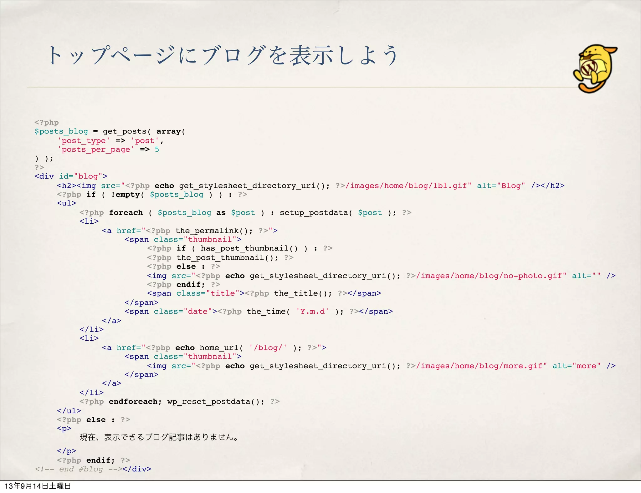 トップページにブログを表示しよう
<?php
$posts_blog = get_posts( array(
" 'post_type' => 'post',
" 'posts_per_page' => 5
) );
?>
<div id="blog">
" <h2><img src="<?php echo get_stylesheet_directory_uri(); ?>/images/home/blog/lbl.gif" alt="Blog" /></h2>
" <?php if ( !empty( $posts_blog ) ) : ?>
" <ul>
" " <?php foreach ( $posts_blog as $post ) : setup_postdata( $post ); ?>
" " <li>
" " " <a href="<?php the_permalink(); ?>">
" " " " <span class="thumbnail">
" " " " " <?php if ( has_post_thumbnail() ) : ?>
" " " " " <?php the_post_thumbnail(); ?>
" " " " " <?php else : ?>
" " " " " <img src="<?php echo get_stylesheet_directory_uri(); ?>/images/home/blog/no-photo.gif" alt="" />
" " " " " <?php endif; ?>
" " " " " <span class="title"><?php the_title(); ?></span>
" " " " </span>
" " " " <span class="date"><?php the_time( 'Y.m.d' ); ?></span>
" " " </a>
" " </li>
" " <li>
" " " <a href="<?php echo home_url( '/blog/' ); ?>">
" " " " <span class="thumbnail">
" " " " " <img src="<?php echo get_stylesheet_directory_uri(); ?>/images/home/blog/more.gif" alt="more" />
" " " " </span>
" " " </a>
" " </li>
" " <?php endforeach; wp_reset_postdata(); ?>
" </ul>
" <?php else : ?>
" <p>
" " 現在、表示できるブログ記事はありません。
" </p>
" <?php endif; ?>
<!-- end #blog --></div>
13年9月14日土曜日
 