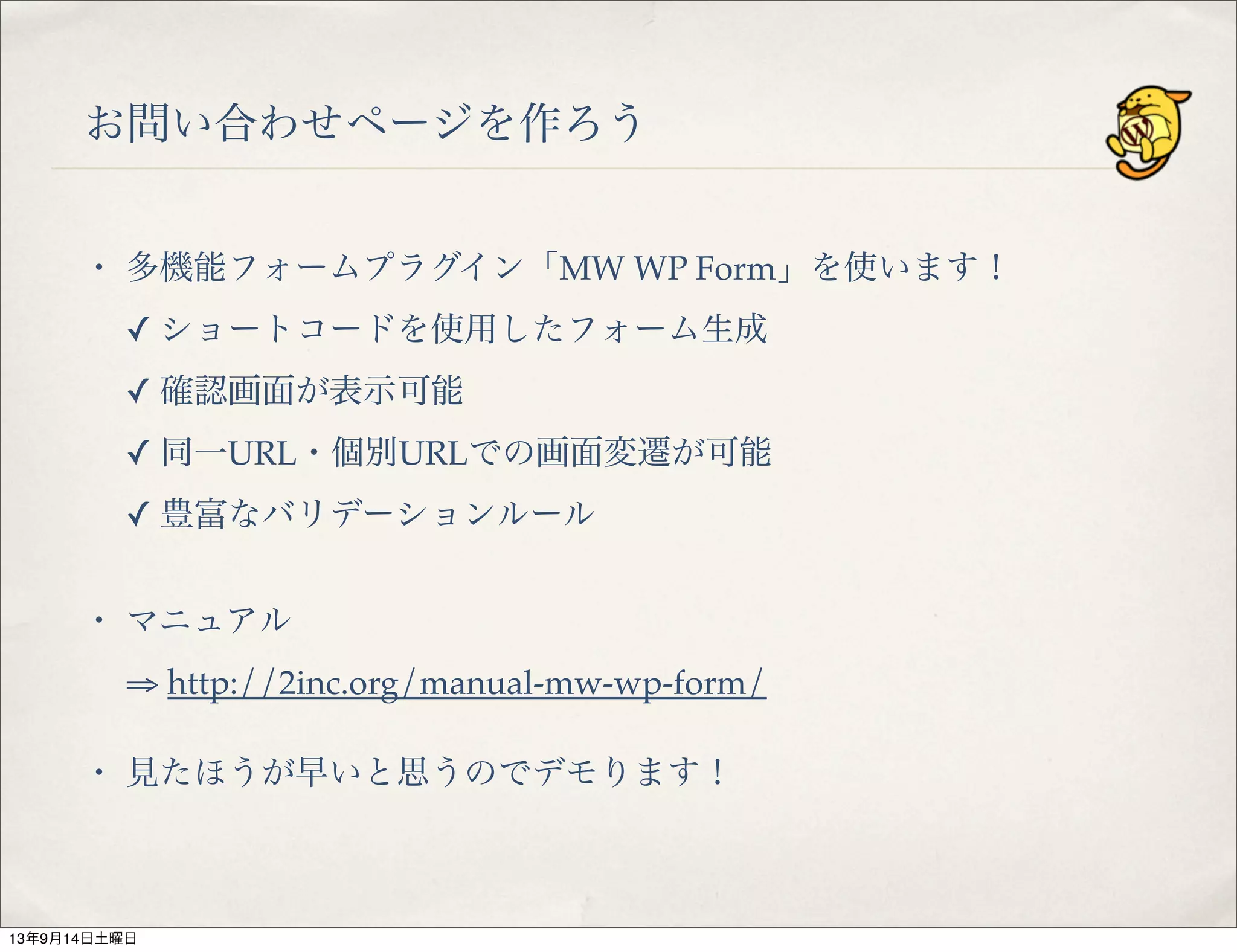 お問い合わせページを作ろう
・ 多機能フォームプラグイン「MW WP Form」を使います！
✓ ショートコードを使用したフォーム生成
✓ 確認画面が表示可能
✓ 同一URL・個別URLでの画面変遷が可能
✓ 豊富なバリデーションルール
・ マニュアル
⇒ http://2inc.org/manual-mw-wp-form/
・ 見たほうが早いと思うのでデモります！
13年9月14日土曜日
 
