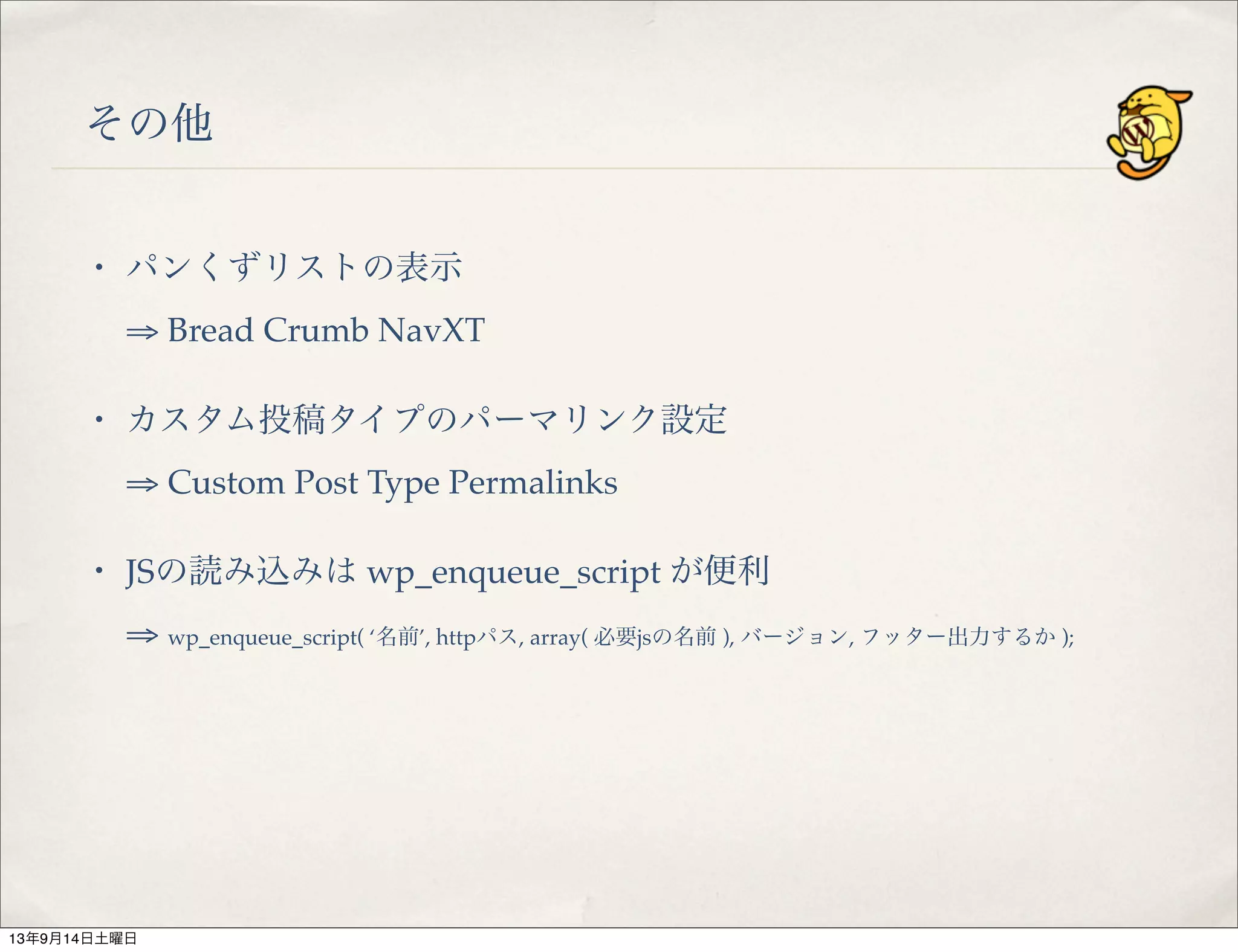 その他
・ パンくずリストの表示
⇒ Bread Crumb NavXT
・ カスタム投稿タイプのパーマリンク設定
⇒ Custom Post Type Permalinks
・ JSの読み込みは wp_enqueue_script が便利
⇒ wp_enqueue_script( ‘名前’, httpパス, array( 必要jsの名前 ), バージョン, フッター出力するか );
13年9月14日土曜日
 